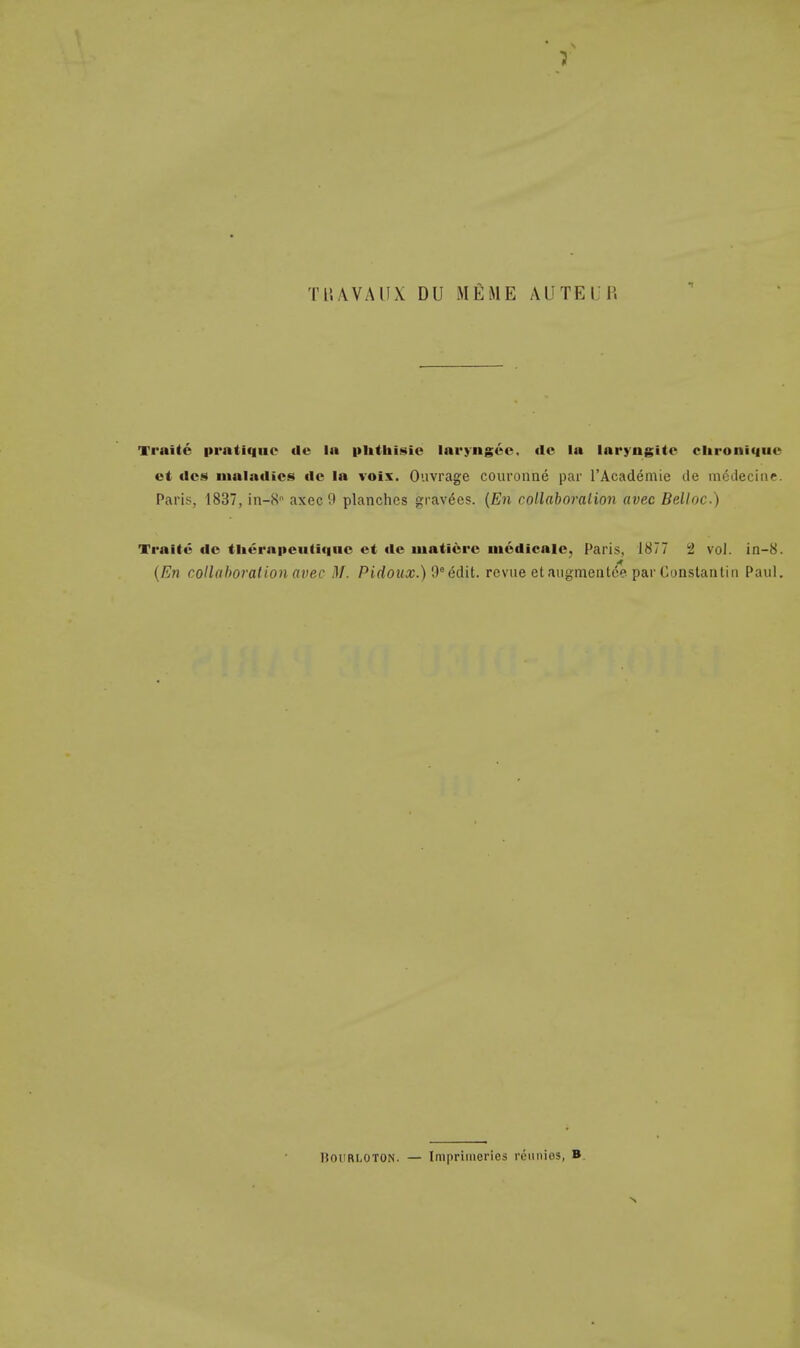 TBA.VAUX DU MKME AUTEUR Trnite prntique tlu la phthisic laryngee, de la laryngitc clironi<|iic et ties maladies ile la voix. Ouvrage couronne par l'Academie cle mcdecine. Paris, 1837, in-S axec 9 planches gravees. (En collaboration avec Belloc.) Tiaitt- dc tliernpeutique et dc mat it re mcdicale, Paris, 1877 2 vol. in-8. (En collaboration avec M. Pidoux.)0° edit, revue etaugmenlee par Constatitin Paul. ltouRi.oTON. — Imprimeries rdimies, B