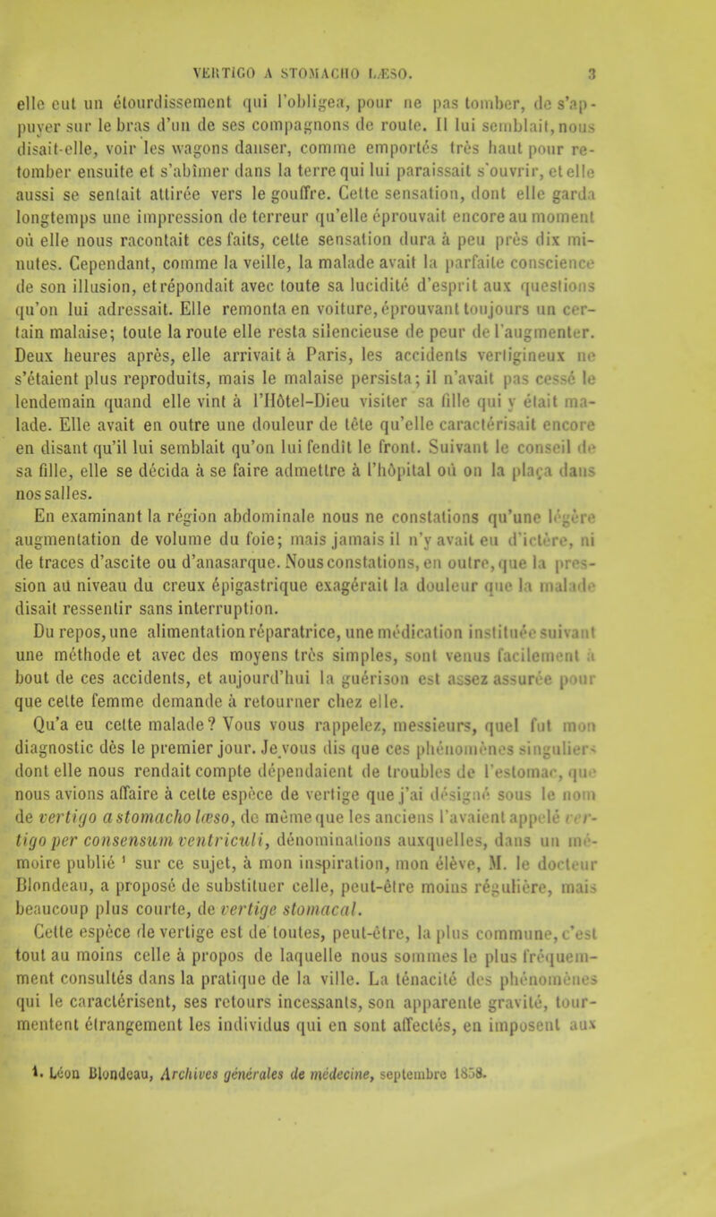 elle out un elourdissemcnt qui l'obligea, pour uc pas tomber, des'ap- puver sur le bras d'nn tie ses companions tie roule. II lui semblaif, now disait-olle, voir les wagons tlanser, comme emporles tres haul pour re- tomber ensuite et s'abimer tlans la terrequi lui paraissait s'ouvrir, el el 1(3 aussi se sentait attiree vers le gouffre. Cette sensation, dont elle garda longtemps line impression tie tcrreur qu'elle eprouvait encore au moment ou elle nous racontait cesfaits, cette sensation dura a pen pres dix mi- nutes. Cependant, comme la veille, la malade avail la parfaile conscience tie son illusion, etrepondait avec toute sa lucitlite d'esprit aux questions qu'on lui adressait. Elle remonta en voiture, eprouvant tmijours un cer- tain malaise; toute la route elle resta silencieuse tie peur tie I'augmaater. Deux heures apres, elle arrivait a Paris, les accidents verligineux ne s'etaient plus reproduits, mais le malaise persista; il n'avait pas cesse le lendemain quand elle vint a l'Hdtel-Dieu visiter sa filie qui y etait ma- lade. Elle avait en outre une douleur tie ItHe qu'elle caracterisait encore en disant qu'il lui semblait qu'on lui fendit le front. Suivant le conseil de sa fille, elle se decida a se faire admetlre a I'bopital ou on la pla^a dans nossalles. En examinant la region abdominale nous ne conslations qu'uno 1.'_r.• augmentation de volume du foie; mais jamais il n'y avait eu (Tiet&re, ni de traces d'ascite ou d'anasarque. Nousconstations, en outre, que la pm- sion aU niveau du creux epigastriquc exagerait la douleur que la mal ide disait ressentir sans interruption. Du repos,une alimentation reparatrice, une medication Institute mhraal une methotle et avec des moyens tres simples, sont venus facilemenl bout de ces accidents, et aujourd'lmi la guerison est asm assnrta po«c que cette femme demantle a retourner cbez elle. Qu'a eu cette malade? Vous vous rappelez, messieurs, quel fut mon diagnostic des le premier jour. Je vous dis que ces ph6nomenes Bingolier* dont elle nous rentlait comple dependaient de troubles de l'estom.i- , qu nous avions affaire a cette espece de vertige que j'ai dlsigne* sous le nom de vertigo astomacho Iceso, tic memeque les anciens l'avaient appeU I r- tigo per consensum ventriculi, denominations auxquelles, dans un art- moire publie 1 sur ce sujet, a mon inspiration, mon eleve, M. le doeteur Blontleau, a propose de substituer celle, peul-etre moins reguliere, mais beaucoup plus courte, de vertige stomacal. Cette espece de vertige est de loules, peul-etre, la plus commune, < V-i tout au moins celle a propos tie Iaquelle nous sommes le plus tivquem- ment consultes dans la pratique de la ville. La tenacite ties phenoiu.'ii.s qui le caraclerisent, ses retours incessants, son apparente gravite, tour- mcntent elrangement les individus qui en sont affectes, en imposent aoi t. Icon Bbntlcau, Archives yeneraks de mcdecine, septeinlne 1658.