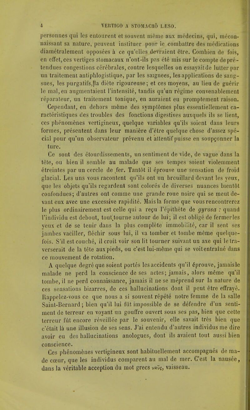personnes qui les enlourent et souvcnt meme aux medeeins, qui, mceon- naissant sa nature, pcuvcnt insliluer pour ie combatlre des medications diametralement opposees a ce qu'elies devraient 6tre. Combien de fois, en clTet,ces vertiges stomacaux n'ont-ils pas et6 mis sur le compte deprc- tendues congestions cercbrales, contre lesquelles on essayaitde lutter par un traitemeni antiphlogistique, par les saignees, les applications de sang- sues, les purgatifs,|la diete rigoureuse; et ces moyens, au lieu de guerir le mal,en augmentaient l'intensite, tandis qu'un regime convenablement reparaleur, un traitement tonique, en auraient eu promptement raison. Cependant, en dehors meme des sympl&mes plus essentiellement ca- raclerisliques des troubles des fonctions digestives auxquels ils se lient, ces phenomenes verligineux, quelque variables qu'ils soient dans leurs formes, presentent dans leur maniere d'etre quelque chose d'assez spe- cial pour qu'un observateur prevenu et attentif puisse en soupgonner la lure. Ce sont des etourdissements, un sentiment de vide, de vague dans la tete, ou bien il semble au malade que ses tempes soient violemment etreintes par un cercle de fer. Tanlot il eprouve une sensation de froid glacial. Les uns vous racontent qu'ils ont un brouillard devant les yeux, que les objets qu'ils regardent sont colores de diverses nuances bientot confondues; d'autres ont comme une grande roue noire qui se meul de- vant eux avec une excessive rapidite. Mais la forme que vousrencontrerez le plus ordinairement est celle qui a regu l'epithete de gyrosa : quand 1'individu est debout, touttourne autour de lui; il est oblige de fermerles yeux et de se lenir dans la plus complete immobility, car il sent ses jambes vaciller, flechir sous lui, il va tomber et tombe meme quelque- fois. S'il est couche, il croit voir son lit tourner suivant un axe qui letra- verserait de la tete auxpieds, ou c'est lui-meme qui se voitentraine dans ce mouvement de rotation. A quelque degreque soient portes les accidents qu'il Eprouve, jamais le malade ne perd la conscience de ses actes; jamais, alors meme qu'il tombe, il ne perd connaissance, jamais il nese meprendsur la nature de ces sensations bizarres, de ces hallucinations dont il peut etre effraye. Rappelez-vous ce que nous a si souvent repete notre femme de la salle Saint-Bernard; bien qu'il lui fiit impossible de se defcudre d'un senti- ment de terreur en voyant un gouffre ouvert sous ses pas, bien que cette terreur fiit encore reveillee par le souvenir, elle savait tres bien que c'etait la une illusion de ses sens. J'ai entendu d'autres individus me dire avoir eu des hallucinations anologues, dont ils avaient tout aussi bien conscience. Ces phenom6nes vertigineux sont habituellement accompagnes de ma- de cceur, que les individus comparent au mal de mer. C'est la nausee, dans la veritable acception du mot grecs va5;, vaisseau.