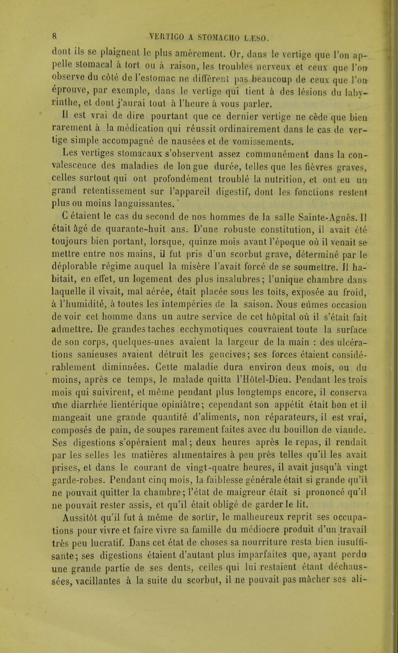 dont ils se plaignenl lc plus amercment. Or, dans le vcrlige que Ton ap- pelle slomacal a lorl on a raison, les troubles nerveux et ceux que l'oir observe du cote de l'eslomac ne difereflt pas beaucoup de ceux que Ton- eprouve, par exemple, dans le vertige qui tient a des lesions du laby- rinthe, et dont j'aurai tout a l'heure a vous parler. II est vrai de dire pourtant que ce dernier vertige ne cede que bien raremenl ii la medication qui reussit ordinairement dans le cas de ver- tige simple accompagne de nausees et de vomissements. Les vertiges stomacaux s'observent assez communement dans la con- valescence des maladies de longue duree, telles que les fievres graves, celles surtout qui ont profondement trouble la nutrition, et ont eu uu grand retentissement sur l'appareil digestif, dont les fonciions reslenl plus ou moins languissantes.' C etaient le cas du second de nos hommes de la salle Sainte-Agnes. II etait age de quarante-huit ans. D'une robuste constitution, il avait ete toujours bien portant, lorsque, quinze mois avant l'epoque ou il venait se mettre entre nos mains, il fut pris d'un scorbut grave, determine par le deplorable regime auquel la misere 1'avait force de se soumettre. II ha- bitait, en effet, un logenient des plus insalubres; l'unique chambre dans laquelle il vivait, mal aeree, etait placee sous les toils, exposee au froid, a l'humidite, atoutes les intemperies de la saison. Nous eiimes occasion devoir cet bomme dans un autre service de cet hopilal ou il s'elait fait admettre. De grandes taches ecchymotiques couvraient toute la surface de son corps, quelques-unes avaient la largeur de la main : des ulcera- tions sanieuses avaient detruit les gencives; ses forces etaient conside- rablement diminnees. Cette maladie dura environ deux mois, ou du moins, apres ce temps, le malade quitta l'Hotel-Dieu. Pendant lestrois mois qui suivirent, et merae pendant plus longtemps encore, il conserva ifne diarrbee lienterique opiniatre; cependant son appetit etait bon et il mangeait une grande quantite d'aliments, non reparateurs, il est vrai, composes de pain, de soupes rarement faites avec du bouillon de viande. Ses digestions s'operaient mal; deux heures apres le repas, il rendait par les selles les matieres ahmentaires a peu pres telles qu'il les avait prises, et dans le courant de vingt-quatre heures, il avait jusqu'a vingt garde-robes. Pendant cinq mois, la faiblesse generale etait si grande qu'il ne pouvait quitter la cbambre; l'etat de maigreur etait si prononce qu'il ne pouvait rester assis, et qu'il etait oblige de garderle lit. Aussitot qu'il fut a merae de sorlir, le malbeureux reprit ses occupa- tions pourvivreet fairevivre sa famille du mediocre produit d'un travail tres peu lucratif. Dans cet etat de cboses sa nourriture resta bien iusuffi- sante;ses digestions etaient d'aulant plus imparfailcs que, ayant perdu une grande partie de ses dents, celles qui lui restaient elant decbaus- sees, vacillantes a la suite du scorbut, il ne pouvait pas macber ses ali-