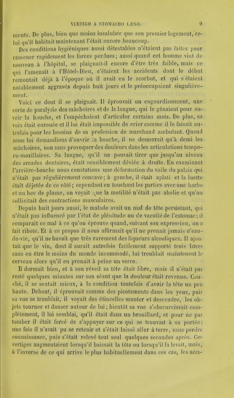 ments. Do plus, bien que moins insalubre que sou premier logemcnt,~ce- [ui qu'il habitait maint&nant l'etait encore beaucoup. Des conditions hygieniques aussi detestables n'etaient pas faitcs pour rainener rapideinent les forces perdues; aussi quand cet bomme vint de nouveau a l'hdpital, se plaignait-il encore d'etre tres faible, mais ce qui l'amenait a l'II6tel-Dieu, c'etaient les accidents dont le debut remontait deja a l'epoque ou il avait eu le scorbut, et qui s etaient notablement aggraves depuis huit jours et le preoccupaient singuliere- ment. Yoici ce dont il se plaignait. II eprouvait un engourdissement, une sorte de paralyse des machoires et de la langue, qui le genaient pour ou- vrir la bouche, et l'empechaient d'articuler certains mots. De plus, sa voix etait enrouee et il lui etait impossible de crier comme il le faisait au- trefois pour les besoins de sa profession de marchand ambulant. Quand nous lui demandions d'ouvrir ia bouche, il ne desserrait qu'a demi les machoires, non sans provoquer des douleurs dans les articulations tempo- ro-maxillaires. Sa langue, qu'il ne pouvait tirer que jusqu'au niveau des arcades dentaires, etait sensiblement deviee a droite. En examinant l'arriere-bouche nous constations une deformation du voile du palais qui n'etait pas regulierement concave; a gauche, il etait aplali et la luette etait dejet6e de ce c6te; cependanten touchant les parties avecune barbe et un bee de plume, on voyait .;ue la molilite n'etait pas abolie et qu'on sollicitait des contractions musculaires. Depuis huit jours aussi, le malade avait un mal de tete persistant, qui n'etait pas influence par l'etat de plenitude ou de vacuitede l'estomac;il comparait ce mal a ce qu'on eprouve quand, suivant son expression, on a fait ribote. Et a ce propos il nous affirm ait qu'il ne prenait jamais rt'eau- de-vie, qu'il nebuvait que tres rarement des liqueurs alcooliques. 11 ajou- tait que le- vin, dont il aurait autrefois facilement supporte trois litres sans en etre le moins du monde incommode, lui troublait maintenant le cerveau alors qu'il en prenait a peine unverre. II dormait bien, et a son reveil sa tete etait libre, mais il n'etait pas resle quelques minutes sur son scant que la douleur etait revenue. Cou- che, il se sentait mieux, a la condition toutefois d'avoir la tete un peu haute. Debout, il eprouvait comme des picotements dans les yeux, puis sa vue se troublait, il voyait des etincelles monler et descendre, les ob- jets tourner et danger autour de lui; bientot sa vue s'obscurcissait com- pletement, il lui semblai, qu'il etait dans un brouillard, et pour ne pas tomber il etait force de s'appuyer sur ce qui se trouvait a sa porhV: une fois il n'avait pu se retenir et s'etait laisse aller a terre, sans perdrc connaissance, puis s'etait releve tout seul quelques secondes apres. Ces vertiges augmenlaient lorsqu'il baissail la tele ou lorsqu'il lalevait, mais, a l'inverse de ce qui arrive le plus habiluellement dans ces cas, les acci-