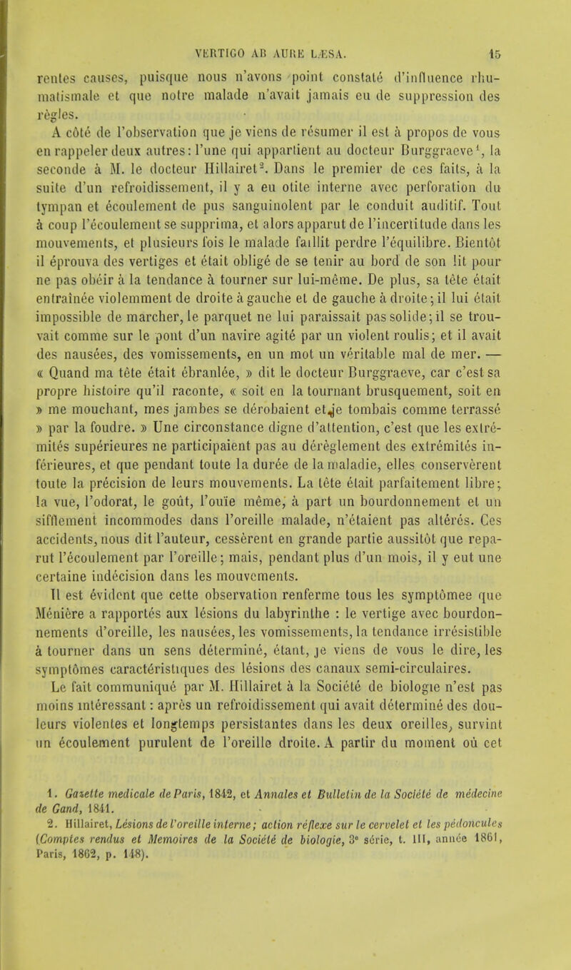 rentes causes, puisque nous n'avous point constate (('influence rliu- matismale et que notre malade n'avait jamais eu de suppression ties regies. A cote tie l'observation que je viens de resumer il est a propos de vous en rappeler deux autres: l'une qui appartieut au docteur Burggraeve1;, la seconde a M. le docteur Hillairet9. Dans le premier de ces fails, a la suite d'un refroidissement, il y a eu otite interne avcc perforation du tympan et ecoulement de pus sanguinolent par le conduit auditif. Tout. h coup l'ecoulement se supprima, et alors apparut de l'incerlitude dans les mouvements, et plusieurs Ibis le malade faillit perdre l'equilibre. Bientot il eprouva des vertiges et etait oblige de se tenir au bord de son lit pour ne pas obeir a la tendance a tourner sur lui-meme. De plus, sa tete etait entrainee violemment de droite a gauclie et de gauche a droite; il lui etait impossible de marcher, le parquet ne lui paraissait pas solide;il se trou- vait comme sur le pout d'un navire agite par un violent roulis; et il avail des nausees, des vomissements, en un mot un veritable mal de mer. — « Quand ma tete etait ebranlee, » dit le docteur Burggraeve, car c'est sa propre histoire qu'il raconte, « soit en la tournant brusquement, soit en » me mouchant, mes jambes se derobaient et^'e tombais comme terrasse » par la foudre. » Une circonstance digne d'attention, c'est que les exlre- mites superieures ne participaient pas au dereglement des extremites in- ferieures, et que pendant toute la duree de lamaladie, elles conserverent toute la precision de leurs mouvements. La tete etait parfaitement Libre\ la vue, l'odorat, le gout, I'ou'ie ineme, a part un bourdonnement el un sifflement incommodes dans l'oreille malade, n'etaient pas alleres. Ces accidents, nous dit l'auteur, cesserent en grande partie aussitot que repa- rut l'ecoulement par l'oreille; mais, pendant plus d'un mois, il y eut une certaine indecision dans les mouvements. II est evident que cette observation renferme tous les symptomee que Meniere a rapportes aux lesions du labyrinthe : le vertige avec bourdon- nements d'oreille, les nausees, les vomissements, la tendance irresistible a tourner dans un sens determine, etant, je viens de vous le dire, les sympt6mes earacteristiques ties lesions des canaux semi-circulaires. Le fait communique par M. Hillairet a la Societe de biologie n'est pas moins interessant: apres un refroidissement qui avait determine des dou- leurs violentes et Iongtemps persistantes dans les deux oreilles, survint nn ecoulement purulent de l'oreille droite. A partir du moment oii cet 1. Gazette medicale de Paris, 1842, ct Annates et Bulletin de la Societe de medecine. de Gand, 1811. 2. Hillairet, Lesions de l'oreille interne; action reflcxe sur le ccrvelet el les pedoncules {Compics rendus et Memoires de la Societe de biologie, 36 serie, t. HI, annce 1861, Paris, 18G2, p. 118).