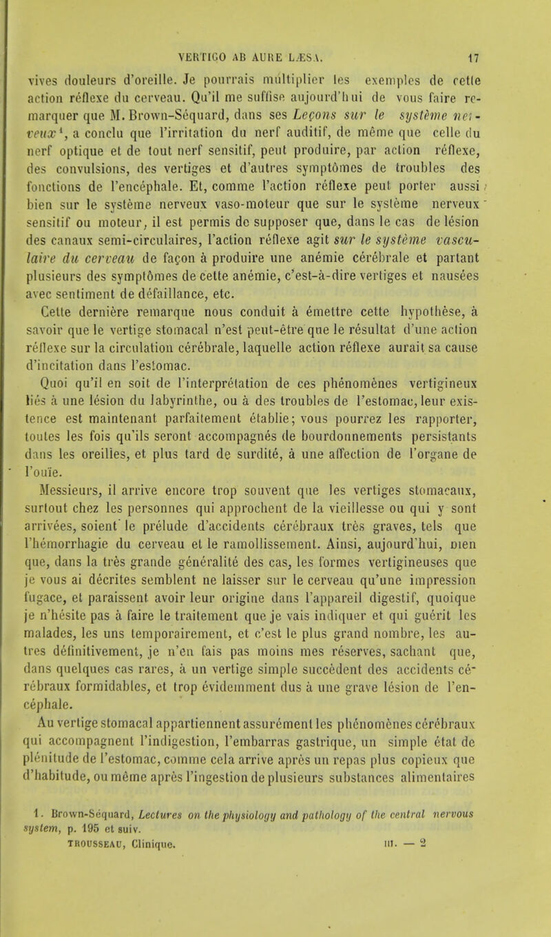 vives douleurs d'oreille. Je pourrais multiplier les exemplcs de rctle action reflexe du cerveau. Qu'il me siiffise aujourd'hui de vous faire rc- marquer que M. Brown-Sequard, dans ses Lecons sur le systeme nei- vt'itx1, a conclu que l'irritation du nerf auditif, de m£me que celle du nerf optique et de tout nerf sensitif, pent produire, par action reflexe, des convulsions, des vertiges et d'autres symptdmes de troubles des functions de Tencephale. Et, comme Taction reflexe peut porter aussi bien sur le systeme nerveux vaso-moteur que sur le systeme nerveux sensitif ou moteur, il est permis de supposer que, dans le cas de lesion des canaux semi-circulaires, Taction reflexe agit sur le systeme vascu- laire du cerveau de facon a produire une anemie cerebrale et partant plusieurs des sympt6mes de celte anemie, c'est-a-dire vertiges et nausees avec sentiment de defaillance, etc. Cette derniere remarque nous conduit a emettre cette hypothese, a savoir que le vertige stomacal n'est peut-etre que le resultat d'une action reflexe sur la circulation cerebrale, laquelle action reflexe aurait sa cause d'incitation dans Testomac. Quoi qu'il en soit de Interpretation de ces phenomenes vertigineux lies a une lesion du labyrinthe, ou a des troubles de Testomac, leur exis- tence est maintenant parfaitement etablie; vous pourrez les rapporter, toutes les fois qifils seront accompagnes de bourdonnements persistants dans les oreilies, et plus tard de surdite, a une affection de 1'organe de Toui'e. Messieurs, il arrive encore trop souvent que les vertiges stomacaux, surtout chez les personnes qui approchent de la vieillesse ou qui y sont arrivees, soient' le prelude d'accidents cerebraux tres graves, tels que Themorrhagie du cerveau et le ramollissement. Ainsi, aujourd'hui, men que, dans la tres grande generalite des cas, les formes vertigineuses que je vous ai decrites semblent ne laisser sur le cerveau qu'une impression fugace, et paraissent avoir leur origine dans Tappareil digestif, quoique je n'hesite pas a faire le traitement que je vais indiquer et qui guerit les malades, les uns temporairement, et c'est le plus grand nombre, les au- tres delinitivement, je n'en fais pas moins mes reserves, sacbant que, dans quelques cas rares, a un vertige simple succedent des accidents ce_ rebraux formidables, et trop evidemment dus a une grave lesion de l'en- cephale. Au vertige stomacal appartiennent assuremenl les phenomenes cerebraux qui accompagnent Tindigestion, Tembarras gaslriquc, un simple ctat de plenitude de Testomac, comme cela arrive apres un repas plus copicux que d'habitude, ou meme apres Tingestion de plusieurs substances alimentaires 1. Brown-Scquard, Lectures on the physiology and pathology of the central nervous system, p. 195 et suiv. thousseau, Gliniquc. in. — S