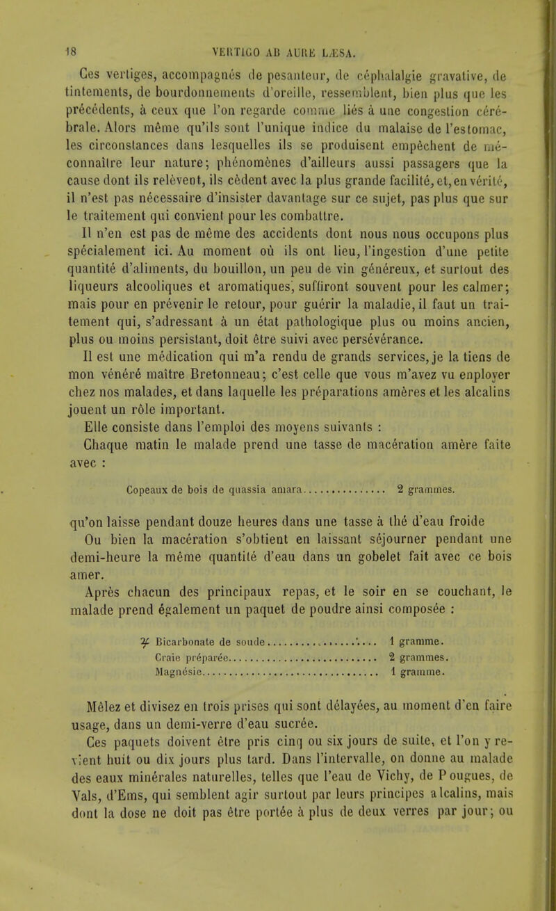 Ces vertiges, accompagnes de pesanteur, tie cephalalgie gravative, cle tintements, de bourdonneinents d'orcille, ressemblent, bien plus que les precedents, & ceux que Ton regarde comrae lies a une congestion cere- brale. Alors m£me qu'ils sont l'unique iiulice du malaise de l'estomac, les circonstances dans lesquelles ils se produisent empdchent de wk- connaitre leur nature; phenom6nes d'ailleurs aussi passagers que la cause dont ils relevent, ils cedent avec la plus grande facilite, et,enverite, il n'est pas necessaire d'insister davantage sur ce sujet, pas plus que sur le traitement qui convient pour les combatlre. II n'en est pas de meme des accidents dont nous nous occupons plus specialement ici. Au moment ou ils ont lieu, l'ingestion d'une petite quantite d'aliinents, du bouillon, un peu de vin genereux, et surlout des liqueurs alcooliques et aromatiques, sufhront souvent pour les calmer; mais pour en prevenir le retour, pour guerir la maladie, il faut un trai- tement qui, s'adressant a un etat pathologique plus ou moins ancien, plus ou moins persistant, doit etre suivi avec perseverance. II est une medication qui m'a rendu de grands services, je la tiens de mon venere maitre Bretonneau; c'est celle que vous m'avez vu enployer chez nos malades, et dans laquelle les preparations ameres et les alcalins jouent un role important. Elle consiste dans l'emploi des moyens suivants : Chaque matin le malade prend une tasse de maceration amere faite avec : Copeaux de bois de quassia amara 2 grammes. qu'on laisse pendant douze beures dans une tasse a the d'eau froide Ou bien la maceration s'obtient en laissant sojourner pendant une demi-heure la meme quantile d'eau dans un gobelet fait avec ce bois amer. Apres chacun des principaux repas, et le soir en se couchant, le malade prend egalement un paquet de poudre ainsi composee : ?f Bicarbonate de soude '.... 1 gramme. Craie pr^paree 2 grammes. Magnesie 1 gramme. Melez et divisez en trois prises qui sont delayees, au moment d'en faire usage, dans un demi-verre d'eau sucree. Ces paquets doivent etre pris cinq ou six jours de suite, et Ton y re- vient huit ou dix jours plus tard. Dans l'intervalle, on donne au malade des eaux minerales naturelles, telles que l'eau de Vichy, de P ougues, de Vals, d'Ems, qui semblent agir surlout par leurs principes alcalins, mais dont la dose ne doit pas etre ported a plus de deux verres par jour; ou