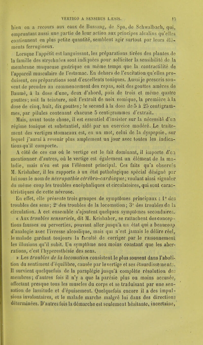 bien on a reeours aux eaux de Bussang, do Spa, do Sehwalbach, qui, empruntant aussi uno partie de lcur action aux principcs alcalins qu'elles contioiinent eu plus petite quantite, semblent agir surtout par leurs ele- ments ferrugineux. Lorsque l'appetit est languissant, les preparations tiroes des plantes de la famille des strvclin 'es sont indi pices pour solliciter la sensibilite de la membrane muqueuse gastrique en meme temps que la eontraclilite de l'appareil musculaire de l'estomac. En dehors de l'excitation qu'elles pro- duisent, ces preparations sont d'excellents toniques. Aussi je prescris sou- vent de prendre an commencement des repas, soit desgoultes ameres de Baume, a la dose d'une, deux d'abord, puis de trois et meme quatre gouttes; soit la teinture, soit l'extrait de noix vomique, la premiere a la dose de cinq, huit, dix gouttes; !e second a la dose de 5 a 25 centigram- mes, par pilules contenant chacune 5 centigrammes d'extrait. Mais, avant toule chose, il est essentiel d'insister sur la necessite d'un regime tonique et substantiel, aide par un exercice modere. Le traite- ment des vertiges stomacaux est, en un mot, celui de la dyspepsie, sur lequel j'aurai a revenir plus amplement un jour avec toutes les indica- tions qu'il comporte. A cote de ces cas ou le vertige est le fait dominant, il importe d'en mentionner d'autres, ou le vertige est egalement un element de la raa- ladie, mais n'en est pas l'element principal. Ces faits qu'a obsew's ML Krishaber, il les rapporte a un etat pathologique special designc par lui sous le nom de nevropathie cere'bro-cardiaque; voulant ainsi signaler du meme coup les troubles encephaliques et circulatoires, qui sont carac- teristiques de cette nevrose. En effet, elle presente trois groupes de sympt&mes principaux : 1° des troubles des sens; 2° des troubles de la locomotion; 3° des troubles de la circulation. A cet ensemble s'ajoutent quelques symptomes secondaires. « Aux troubles sensoriels, dit M. Krishaber, se rattachent des concep- tions fausses ou perverties, pouvant aller jusqu'a un etat qui a beaucoup d'analogie avec l'ivresse alcoolique, mais qui n'est jamais le delire reel, le malade gardant toujours la faculte de corriger par le raisonnement les illusions qu'il subit. Un symptdme non moins constant que les aber- rations, c'est i'hyperesthesie des sens. » Les troubles de la locomotion consistent le plus souvent dans l'aboli- tion du sentiment d'equilibre, causee par levertige et ses etourdissemenl;.. II survient quelquefois de la paraplegie jusqu'a complete resolution des membres; d'autres fois il n'y a que la paresie plus ou moins accusce, ad'eclant presque tous les muscles du corps et se traduisant par une sen- sation de lassitude et d'cpuisement. Quelquefois encore il a des impul- sions involonlaires, et le malade marche malgre lui dans des directions delerminees. D'autres fois la demarche est seulement hesitante, incertaine,'