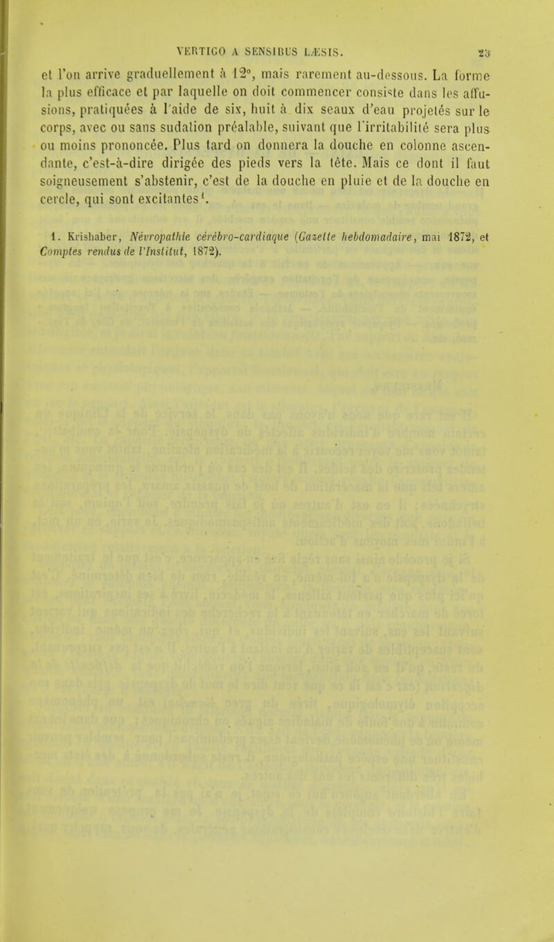 et Ton arrive graduellement a 12°, mais rarement au-dessous. La forme la plus efficace et par Iaquelle on doit commencer console dans les affu- sions, pratiquees a l'aide de six, huit a dix seaux d'eau projeles sur le corps, avec ou sans sudalion prealable, suivant que 1'irritabilite sera phis ou moins prononcee. Plus tard on donncra la douche en colonne ascen- dante, c'est-a-dire dirigee des pieds vers la tete. Mais ce dont il faut soigneusement s'abstenir, c'est de la douche en pluie et de la douche en cercle, qui sont excitantes1. i. Krishaber, Nevropathie cerebro-cardiaque (Gazette liebdomadaire, mai 1872, et Comptes rendus de ilnstitut, 1872).