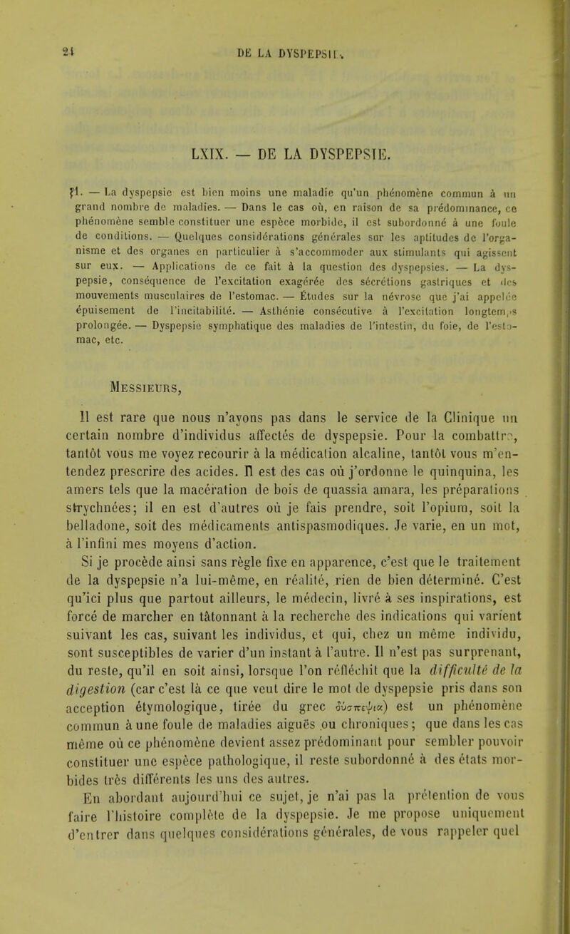 LXIX. — DE LA DYSPEPSIE. fl. — La dyspepsie est bion moins une maladie qu'un pb<;nomene commun a mi grand nombre dc maladies. — Dans le cas ou, en raison dc sa predominance, co phenomene semblc constituer une esp&ce morbidc, il est subordonne a une fuule de conditions. — Quelques considerations generates sur les aptitudes dc l'orga- nisme et des organcs en particulier a s'accommoder aux stimulants qui agisscnt sur eux. — Applications de ce fait a la question des dyspcpsies. — La dys- pepsie, consequence de l'excitation exageree des secretions gastriques et ilcfe mouvements musculaires de l'estomac. — Etudes sur la nevrosc que j'ai appelce epuisement de l'tncitabilite. — Astlienie consecutive a l'excilation longtem,iS prolongee. — Dyspepsie symphatique des maladies de l'intcstin, du foie, de l'esto- mac, etc. Messieurs, 11 est rare que nous n'ayons pas dans le service de la Clinique nn certain nombre d'individus affectes de dyspepsie. Pour la combattr , tantot vous me voyez recourir a la medication alcaline, tantot vous m'en- tendez prescrire des acides. Tl est des cas ou j'ordonne le quinquina, les amers tels que la maceration de bois de quassia amara, les preparations strychnees; il en est d'autres on je fais prendre, soit l'opium, soit la belladone, soit des medicaments antispasmodiques. Je varie, en un mot, a l'infini mes moyens d'action. Si je procede ainsi sans regie fixe en apparence, c'est que le traitement de la dyspepsie n'a lui-m6me, en realite, rien de bien determine. C'est quTici plus que partout ailleurs, le medecin, livre a ses inspirations, est force de marcher en tatonnant a la recherche des indications qui varfent suivant les cas, suivant les individus, et qui, chez un meine individu, sont susceptibles de varier d'un instant a I'autre. II n'est pas surprenant, du reste, qu'il en soit ainsi, lorsque Ton reflechit que la difficulU de la digestio?i (car c'est la ce que veul dire le mot de dyspepsie pris dans son acception etymologique, liree du grec Watrt^ia) est un phenomene commun a une foule de maladies aigues ou chroniques; que dans les ens meme ou ce phenomene devient assez predominant pour sembler pouvoir constituer une espece palhologique, il reste subordonne a des etats mor- bides tres differents les uns des autres. En abordant aujourd'hui ce sujet, je n'ai pas la prevention de vous faire l'histoire complete de la dyspepsie. Je me propose uniqucment d'entrer dans quelques considerations generales, de vous rappeler quel