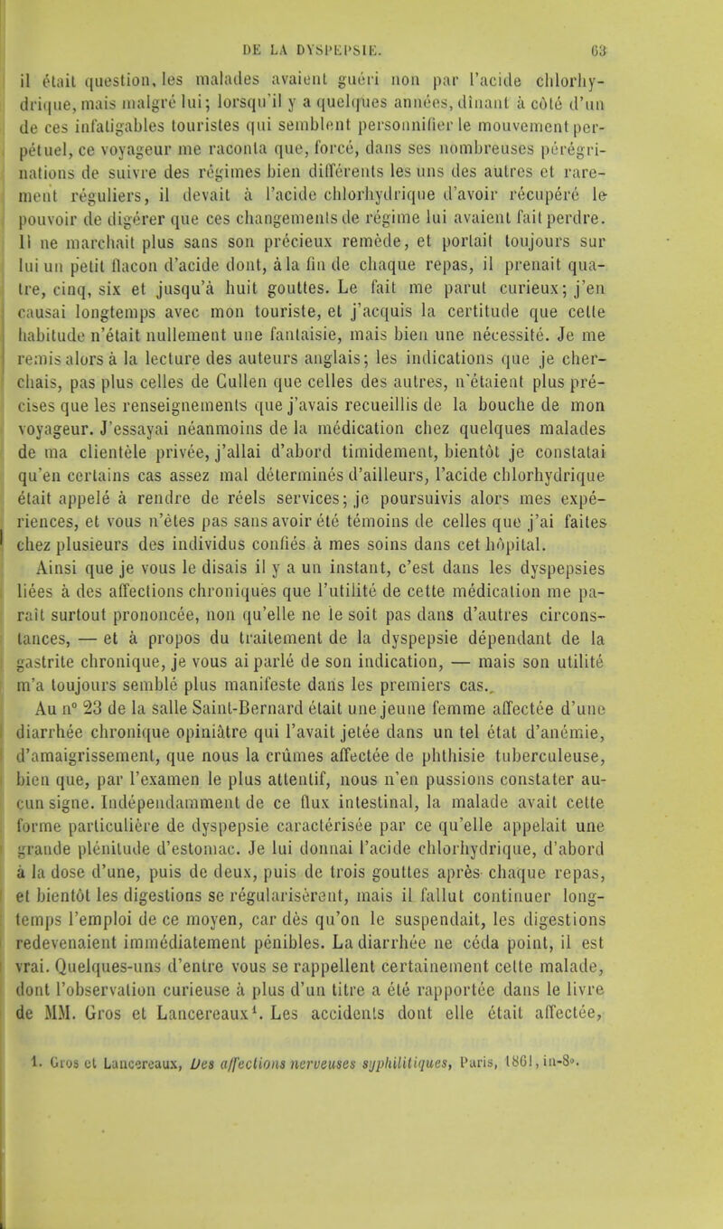 il etait tiuestion, les malades avaienl gueri 11011 par I'acide chlorhy- drique, mais malgre lui; lorsqu'il y a ({uehjues amnios, dinant a c6te d'un de ces infaligables touristes qui semblent personnilier le mouvement per- petuel, ce voyageur me raconla que, force, dans ses nombreuses peregri- nations de suivre des regimes bien differents les uns des autres et rare- meal riguliers, il devait a I'acide chlorhydrique d'avoir recupere le pouvoir de digerer que ces changemenls de regime lui avaient fail perdre. 11 ne marchait plus sans son precieux remede, et porlait toujours sur lui un petit flacon d'acide dont, a la fin de chaque repas, il prenait qua- tre, cinq, six et jusqu'a huit gouttes. Le fait me parut curieux;j'en causai longtemps avec mon touriste, et j'acquis la certitude que celle habitude n'etait nullement une fantaisie, mais bien une neeessite. Je me remisalorsa la lecture des auteurs anglais; les indications que je cher- chais, pas plus celles de Cullen que celles des autres, n'etaient plus pre- cises que les renseignements que j'avais recueillis de la bouclie de mon voyageur. J'essayai neanmoins de la medication chez quelques malades de ma clientele privee, j'allai d'abord timidement, bientot je constatai qu'en certains cas assez mal determines d'ailleurs, I'acide chlorhydrique etait appele a rendre de reels services; je poursuivis alors mes expe- riences, et vous n'etes pas sans avoir ete temoins de celles que j'ai faites ' chez plusieurs des individus confies a mes soins dans cet bopilal. Ainsi que je vous le disais il y a un instant, c'est dans les dyspepsies liees a des affections chroniques que 1'utilite de cette medication me pa- rait surtout prononcee, non qu'elle ne le soit pas dans d'autres circons- tances, — et a propos du traitement de la dyspepsie dependant de la gastrite chronique, je vous ai parle de son indication, — mais son utilite m'a toujours semble plus manifeste dans les premiers cas., Au n° 23 de la salle Saint-Bernard etait une jeune femme affectee d'une diarrhee chronique opiniatre qui l'avait jetee dans un tel etat d'anemie, d'amaigrissement, que nous la criimes affectee de phthisie tuberculeuse, bien que, par l'examen le plus atlentif, nous n'en pussions constater au- pun signe. Independamment de ce flux intestinal, la malade avail cette forme parliculiere de dyspepsie caracterisee par ce qu'elle appelait une graude plenitude d'estomac. Je lui donnai I'acide chlorhydrique, d'abord a la dose d'une, puis de deux, puis de trois gouttes apres chaque repas, et bientot les digestions se regulariserent, mais il fallut continuer long- temps l'emploi de ce moyen, car des qu'on le suspendait, les digestions redevenaient immediatement penibles. La diarrhee ne ceda point, il est vrai. Quelques-uns d'enire vous se rappellent certainement celte malade, dont l'observalion curieuse a plus d'un litre a ete rapportee dans le livre de MM. Gros et Lancereaux1. Les accidenls dont elle etait affectee, 1. Oios cl Lancereaux, Des affections nerveuses Sjpkilitiques, Paris, l8Gl,ia-8<>.