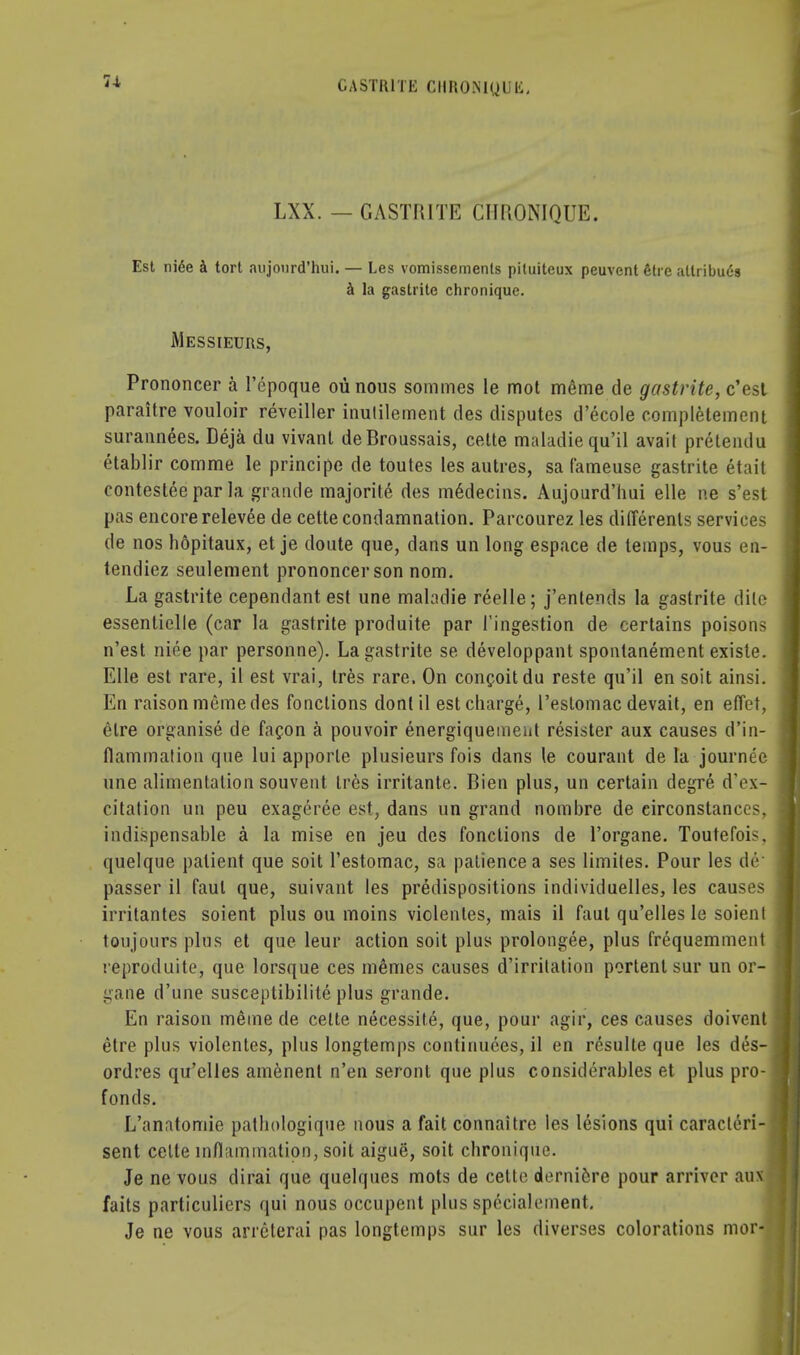 7-1 GASTR1TE CIIHOMQUli, LXX. — GASTRITE CHRONIQUE. Est niee a tort aujonrd'hui. — Les vomissements pituiteux peuvent She allribuds a la gastrite chronique. Messieurs, Prononcer a l'epoque oiinous sommes le mot meme de gastrite, c'est paraitre vouloir reveiller inulilement des disputes d'ecole completement surannees. Deja du vivanl deBroussais, cette maladiequ'il avail pretendu etablir comme le principe de toutes les autres, sa fameuse gastrite etait contesteepar la grande majority des m6decins. Aujonrd'hui elle ne s'est pas encore relevee de cette condamnation. Parcourez les differents services de nos hopitaux, et je doute que, dans un long espace de temps, vous en- tendiez seulement prononcer son nom. La gastrite cependant est une mahdie reelle; j'entends la gastrite elite essentielle (car la gastrite produite par l'ingestion de certains poisons n'est niee par personne). La gastrite se developpant spontanement existe. Elle est rare, il est vrai, Ires rare, On conceit du reste qu'il en soit ainsi. En raison meme des fonclions dontil est charge, I'estomac devait, en effet, elre organise de facon a pouvoir energiqueinent resister aux causes d'in- flammation que lui apporle plusieurs fois dans le courant de la journee une alimentation souvent Ires irritante. Bien plus, un certain degre d'ox- citation un peu exageree est, dans un grand nombre de circonstanccs, indispensable a la mise en jeu des fonclions de l'organe. Toutefois. quelque patient que soit I'estomac, sa patience a ses limites. Pour les dr passer il faul que, suivant les predispositions individuelles, les causes irritantes soient plus ou moins violentes, mais il faut qu'elles le soienl toujours plus et que leur action soit plus prolongee, plus frequemment reproduite, que lorsque ces m&mes causes d'irritation portent sur un or- gane d'une susceptibilite plus grande. En raison meme de cette necessite, que, pour agir, ces causes doivent etre plus violentes, plus longtemps continuces, il en resulte que les des- ordres qu'elles amenent n'en seronl que plus considerables et plus pro- fonds. L'anatomie pathologique nous a fait connaitre les lesions qui caracteri- sent cette inflammation, soit aigue, soit chronique. Je ne vous dirai que quelques mots de cette derniere pour arriver au faits particulicrs qui nous occupent plus specialement. Je ne vous arreterai pas longtemps sur les diverses colorations mor