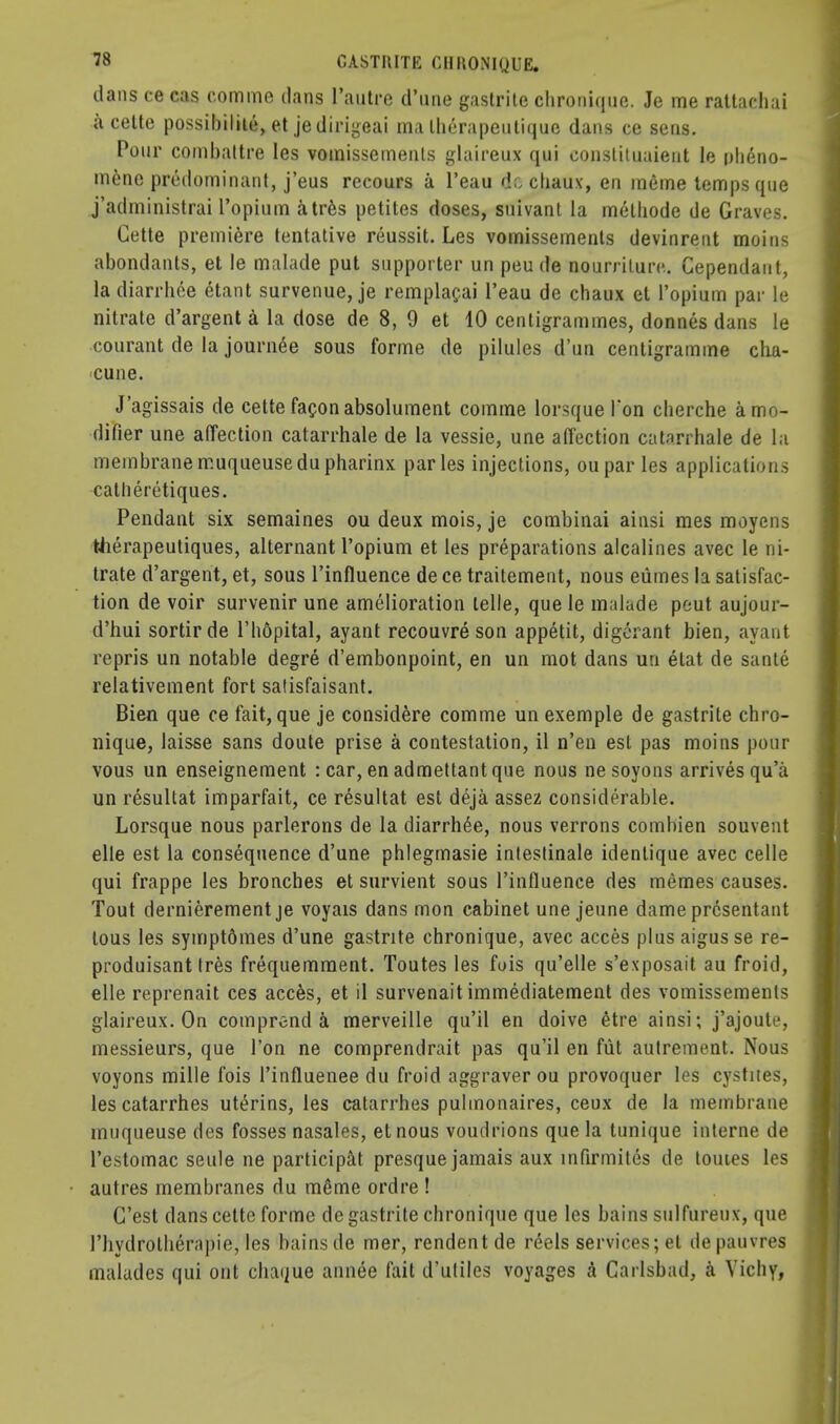 dans ce cas comme dans l'autre d'une gastrite chroniqiie. Je me ratlachai a cette possibility et je dirigeai ma the rape uti que dans ce sens. Pour combaltre Ies vomissemenls glaireux qui constituaient le ph6no- mene predominant, j'eus recours a l'eau de chaux, en mGme temps que j'administrai l'opium atres petites doses, suivant la melhode de Graves. Cette premiere tentative reussit. Les vomissements devinrent moins abondants, et le malade put supporter un peu de nourriture. Cependaut, la diarrhee etant survenue, je remplacai l'eau de chaux et l'opium par le nitrate d'argent a la dose de 8, 9 et 10 centigrammes, donnes dans le courant de la journee sous forme de pilules d'un centigramme clia- cune. J'agissais de cette faconabsolument comme lorsque Ton cherche a mo- difier une affection catarrhale de la vessie, une affection catarrhale de la membranemuqueusedu pharinx paries injections, oupar les applications catheretiques. Pendant six semaines ou deux mois, je combinai ainsi mes moyens therapeutiques, alternant l'opium et les preparations alcalines avec le ni- trate d'argent, et, sous l'influence de ce traitement, nous eiimes la satisfac- tion de voir survenir une amelioration telle, que le malade pout aujour- d'hui sortir de l'hdpital, ayant recouvre son appetit, digerant bien, ayant repris un notable degre d'embonpoint, en un mot dans un elat de sante relativement fort salisfaisant. Bien que ce fait, que je considere comme un exemple de gastrite chro- nique, laisse sans doute prise a contestation, il n'en est pas moins pour vous un enseignement : car, en admettantque nous nesoyons arrives qu'a un resultat imparfait, ce resultat est deja assez considerable. Lorsque nous parlerons de la diarrhee, nous verrons combien souvent elle est la consequence d'une phlegmasie intestinale identique avec celle qui frappe les bronches et survient sous l'influence des memes causes. Tout dernierement je voyais dans mon cabinet une jeune dame prcsentant lous les symptdmes d'une gastrite chronique, avec acces plus aigusse re- produisant tres frequemraent. Toutes les fois qu'elle s'exposait au froid, elle reprenait ces acces, et il survenait immediatement des vomissemenls glaireux. On comprend a merveille qu'il en doive 6tre ainsi; j'ajoule, messieurs, que Ton ne comprendrait pas qu'il en fiit autrement. Nous voyons mille fois l'influenee du froid aggraver ou provoquer les cystites, lescatarrhes ut^rins, les catarrhes pulmonaires, ceux de la membrane muqueuse des fosses nasales, etnous voudrions que la tunique interne de l'estomac seule ne participat presque jamais aux infirmites de tomes les autres membranes du m6me ordre ! G'est dans cette forme de gastrite chronique que les bains sulfureux, que I'liydrolberapie, les bains de mer, rendentde rdels services; et depauvres malades qui out chaijue annee fait d'utiles voyages A Carlsbad, a Vichy,