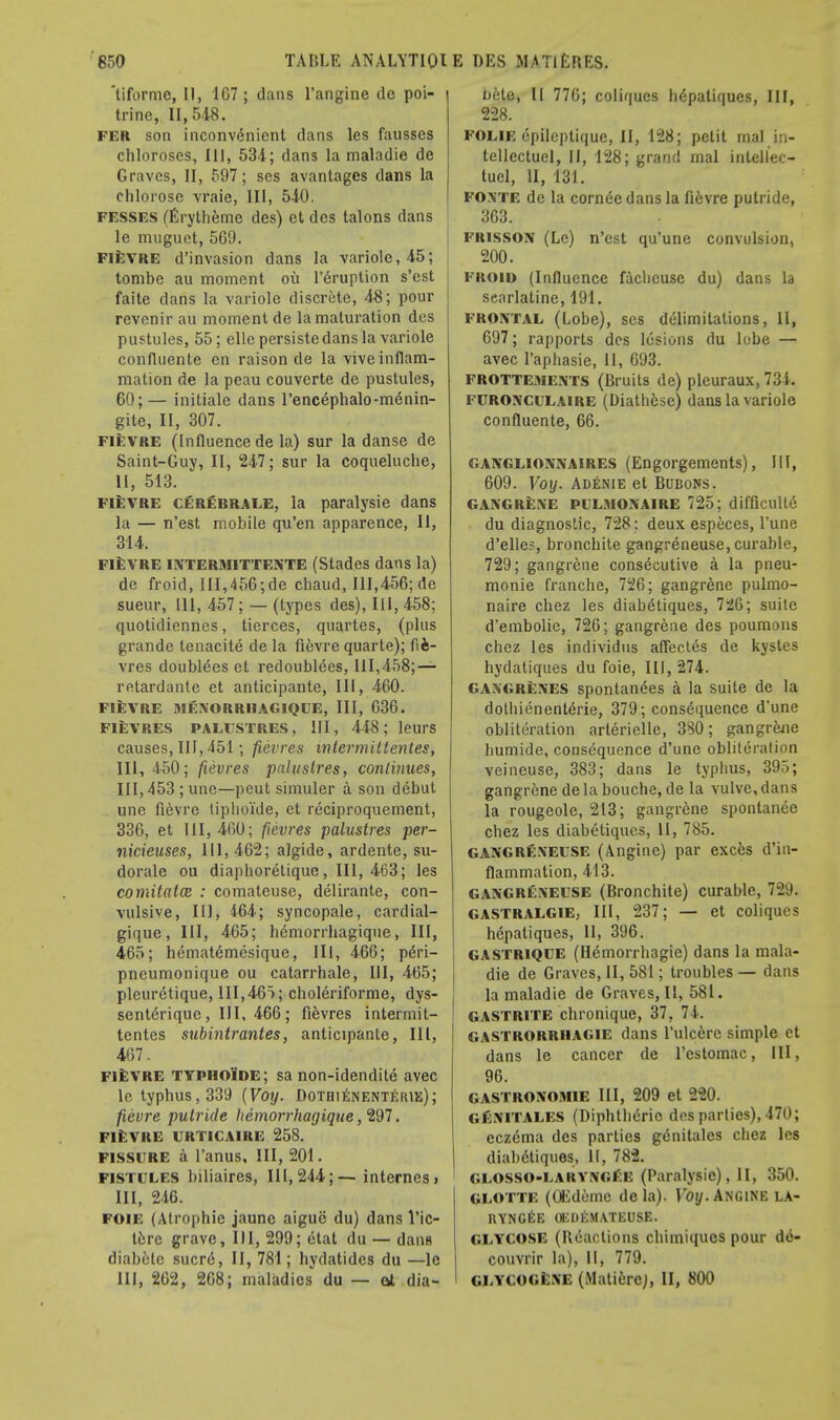 'liforme, II, 1G7 ; dans l'angine dc poi- trine, 11,548. fer son inconvenient dans les fausses chloroses, III, 534; dans la maladie de Graves, II, 597; ses avantages dans la chlorose vraie, III, 540. fesses (Erytheme des) et des talons dans le muguet, 569. fievre d'invasion dans la variolc,45; tombe au moment ou l'eruption s'est faite dans la variole discrete, 48; pour revenir au moment de la maturation des pustules, 55; elle persiste dans la variole confluente en raison de la vive inflam- mation de la peau couverte de pustules, 60;— initiale dans l'encephalo-m6nin- gite, II, 307. fievre (Influence de la) sur la danse de Saint-Guy, II, 247; sur la coqueluche, II, 513. ' fievre cerebraee, la paralysie dans la — n'est mobile qu'en apparence, II, 314. FIEVRE INTERMITTENTE (Stades dans la) de froid, III,456;de chaud, 111,456; de sueur, 111, 457; — (types des), 111, 458; quotidiennes, tierces, quartes, (plus grandc tenacite de la fievre quarte); fifc- vres doublees et redoublees, 111,458; — retardante et anticipante, III, 460. FIEVRE MENORRIIAGIQUE, III, 036. fievres palustres, III, 448; leurs causes, III, 451; fievres mtermittentes, III, 450; fievres jmlustres, continues, III,453;une—peut simuler a son debut une fievre tipho'ide, et reciproquement, 336, et 111,460; fievres palustres per- nicieuses, 111,462; algide, ardente, su- dorale ou diaphoretique, III, 463; les comitatce : comateuse, delirante, con- vulsive, III, 464; syncopale, cardial- gique, III, 465; hemorrhagique, III, 465; hematemesique, III, 466; pe>i- pneumonique ou catarrhale, III, 465; pleuretique, 111,465; choleriforme, dys- sentdrique, III, 466; fievres intermit- tentes subintrantes, anticipante, III, 467. fievre typhoide; sa non-idendite avec le typhus, 339 (Voy. Dothienenteiue); fievre putride hemorrhagique, 297. FIEVRE URTICAIRE 258. FISSURE a l'anus. III, 201. fistulus biliaires, 111,244;— internes > III, 246. foie (Atrophie jaunc aigue du) dans l'ic- tere grave, III, 299; etat du — dans diabetc sucre, II, 781; hydatides du —le III, 262, 268; maladies du — at dia- liete, II 770; coliqucs hepatiques, III, 228. FOLIE epilcptique, II, 128; petit mal in- tellectuel, II, 128; grand mal intellec- tuel, II, 131. FOXTE de la corniSedansla fi6vre putride, 363. frisson (Le) n'est qu'une convulsion, 200. froid (Influence facbeuse du) dans la searlatine, 191. frontal (Lobe), ses delimitations, II, 697; rapports des lesions du lobe — avec l'aphasie, 11, 693. FROTTEMENTS (Bruits de) pleuraux, 734. furonculaire (Diathese) dans la variole confluente, 66. ganglionnaires (Engorgements), III, 609. Voy. Adenie et Bubons. GANGRENE PILMONAIRE 125; difficultc du diagnostic, 728; deux especes, l'une d'elle?, bronchite gangreneuse, curable, 729; gangrene consecutive a la pneu- monie Tranche, 726; gangrene pulmo- naire chez les diabetiques, 726; suite d'embolie, 726; gangrene des poumons chez les individus aflectes de kystes hydaliques du foie, III, 274. gangrenes spontanees a la suite de la dothienenterie, 379; consequence d'une obliteration arlerielle, 380; gangrene humide, consequence d'une obliteration veineuse, 383; dans le typhus, 395; gangrene de la bouche, de la vulve, dans la rougeole, 213; gangrene spontanee chez les diabetiques, II, 785. gangreneuse (Angine) par exces d'in- flammation, 413. GANGRENEUSE (Bronchite) curable, 729. GASTRALGIE, III, 237; — et coliqucs hepatiques, 11, 396. GASTRlQUE (Hemorrhagic) dans la mala- die de Graves, II, 581; troubles — dans la maladie de Graves, II, 581. gastrite chronique, 37, 74. GASTRORRHAGIE dans l'ulcerc simple et dans le cancer de l'estomac, III, 96. GASTRONOMIE III, 209 et 220. GftNlTALES (Diphtheric des parties), 470; eczdma des parties g6nitales chez les diabdtiques, II, 782. GLOSSO-EARYi\<:f:E (Paralysie), II, 350. GLOTTE (OEdeme dela). Voy. Ancine la» RYNGEE OEDEMATEUSE. GLYCOSE (Beactions chimiqucs pour de- couvrir la), II, 779. GLYCOGENE (Mati6re), II, 800