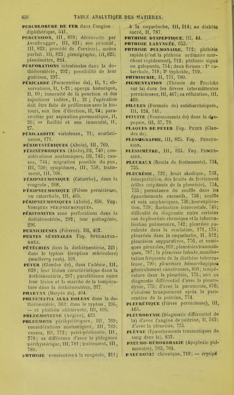 PEKCHLORCRE I)E PER dans l'angine diphlherique, 541. percussion, 111,819; d^cbuvorte par Avenbrugger, III, 821; son procedd, 111,823; precede* dc Corvisail, moins parfait, III, 823; plessigraphc, 111,825; plessimetre, 824. perforations intestinales dans la do- thienenterie , 292; possibility de leur guerison, 297. PERICARDE (Paracentese du), II, 1; ob- servations, II, 1-21; apercu historique, II, 10; innocuite de la ponction et des injections iodees,II, 21; l'opcration doit etre faite de preference avec le bis- touri, son lieu d'election, II, 24; para- centese par aspiration pneumatique, II, 26; ss> facilite et son innocuite, II, 27. pericardite varioleuse, 71; scarlati- neuse, 171. perihysteriqees (Abces), III, 709. perinephriqees (Abces),III, 740; con- siderations anatomiques, III, 743; cau- ses, 74-4; migration possible dupus, III, 750; symptomes, III, 758; traite- ment, III, 766. peripneemoniqee (Catarrhe), dans la rougeole, 208. peripneemoniqee (Fievre pernicieuse, ou catarrhale, 111, 465. peripneumoniqces (Abces), 856. Voy. VOMIOUES PERiPNEUMONIQUES. pfiRiTONlTES sans perforations dans la dothienenterie, 292; leur pathogenic, 296. permcieuses (Fievres). Ill, 402. PERTES SEJHNALES VotJ. SPERMATOR- RHEA. petechies dans la dothienenterie, 321; dans le typhus (eruption rnfiricolore) (mulberry rash), 391. PEYER (Glandes de), dans l'addnie, III, 628; leur lesion caracldristique dans la dothienenterie, 287; parallelismc entre leur ldsion et la marche dc la tempera- ture dans la dothienenterie, 317. pharynx (Herpes du), 404. PHLEGMATIA A ERA DOEEXS dans la do- thienenterie, 363; dans le typhus , 395; — et phlcbile obliterantc, III, 695. PHEEGMONElSE (Angine), 423. PHLEGMONS perihysleriques, III, 769; considerations anatomiques, 111,769; causes, III, 772; pelvi-pdritorrile, III, 778 ; sa difference d'avec le phlegmon perihysteriqne, HI, 781; traitcment, III, 786. pHTtltSlE consecutive a la rougeole, 211; a la coqueluche, 111, 514; au diabete sucr<5, II, 787. PHTHISIE OYSPEPTIQIE, 111, 44. PHTHISIE LAKYNCEE, C5J. PHTHIS1E PEEMONAIRE, 712; phlhisie rapide (e'est la phthisie ordinaire mar- chant rapidement), 713; phthisie aiguo ou galopante, 714; deux formes : 1° ca- | tarrhale, 718; 2° typhoidc, 719. PHTHISURIE, II, 771, 780. pigmentation (Thcorie de Frciiehs sur la) dans les fievres intermittentes pernicieuses, III, 467; sa refutation, III, 469. pilixes (Formulc de) antidiarrheiques, III, 124, 141. pititte (Vomissements de) dans la cb/s- pepsie, III, 37, 79. i plaoi'ES de peyer Voy. Peyer (Glan- des de). plessigraphe, III, 825. Voy. Percus- sion. plessimetre, III, 82i. Voy. Percus- sion. pleuralx (Bruits de frottements), 734, 735. PLEURESIE, 732; bruit skodique, 733, interpretation des bruits de froltement (rales crepitants de la pleuresie), 734, 735; persistance du souffle dans les epanchements excessifs, 736; souffle et voix aniphoriques, 736;leurexplica- tion, 739; fluctuation inlercostale. 745; difficulte du diagnostic entre certains cas de pleuresie chronique etla tubercu- lisaliou pulmonaire, 742; pleuresie pu- rulcnte dans la scarlatine, 171, 175; pleuresie dans la coqueluche, II. 512; pleuresies suppuratives, 776, et vomi- ques plcurales, 869; pleuresies traumati- ques, 787; la pleuresie latcnte,manifes- tation frequenle de la diathesc tubcrcu- lcuse, 790; pleuresies hemorrhagique* generalemenl cancercuses, 800; tempe- rature dans la pleuresie, 775; sert au diagnostic dilTerentiel d'avec la pleuro- dynie, 775; d'avec la pneumonie, 876; s'abaisse brusquemcnt apies la para- centese de la poitrine, 774. PLEERETIQEE (Fievre pernicieuse), III, 405. PLEERODYNIE (Diagnostic diffcrentiel de la) d'avec l'angine de poitrine, II, 543; d'avec la pleuresie, 775. plevre (Epanchements traumatiqucs dc sang dans la), 833. pxeemo-hemorriiagie (Apoplexie pul- monaire), 703, 704. PNEEMOME chroniipic, 719; — erysipi