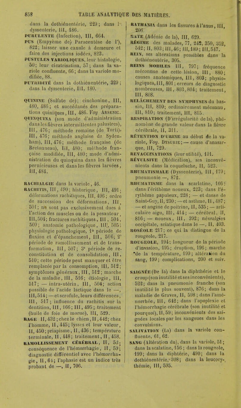 dans la dothienenleric, 229; dans h dysscntcric, III, 180. PCBILUME (Infection), III, 664. PUS (Empyeme de) Paraccntese de 1'), 822; laisser une canulc a demeure ct faire des injections iodees, 823. PUSTULES VARIOLIQUES, leUr histologic, 50; lcur cicatrisation, 57; dans la va- riole confluente, 6C; dans la variole mo- difiec, 88. PUTitiMTE dans la dothienenterie, 329 ; dans la dysscntcric, III, 180. quinine (Sulfate de); cinchonine, III, 480, 486; et succedanes des prepara- tions quiniquesjlll, 486. Voij Arsenic. quinquina (son mode d'administration danslesfievres Lntermitlentes palustres), III, 476; methode romaine (de Torti), III, 476; methode anglaise de Syden- ham), 111,476; methode franchise (de Bretonnean), III, 480; melhode fran- caise modifiee, III, 480; mode d'admi- nistration du quinquina dans les fievres pernicieuses et dans les fi6vres larvees, 111,484. RACHIALGIE dans la variole, 46. rachitis, III, 490; historique, III, 491; deformations rachitiques, 111,496; ordre de succession des deformations, III, 501; nfe sont pas exclusivement dues a Taction des muscles ou de la pesanteur, 111,504; fractures rachitiques, III, 504, 509; anatomie pathologique, Illf, 505; physiologic pathologique, 1° periode de fluxion et d'epanchement, III, 506; 2° periode de ramollissoment et de trans- formation, III, 507; 3° periode de re- constitution et de consolidation, III, 510; cette periode peut manqueret etre remplacce par la consomption, III, 512; symptOmes generaux, III, 512; marche de la maladie, III, 516; etiologie, 111, 517; —intra-uterin, III, 504; action possible de l'acide lactique dans lc —, III, 514; — etscrofule, leurs differences, III, 517; influence du rachitis sur la dentition, III, 166; III, 495 ; traitcment (huile dc foie de morue). III, 529. RAGE 11,432 ; chez le chien, II ,442; chcz l'homme, 11,415; lyssc-s et leur valeur, II, 450; priapisme, 11,436; temperature terminale, II, 448; traitemcnt, II, 458. RAMOLL1SSEMENT CERERRAL, II, 53; consequence dc rhemorrhagie, II, 59; diagnostic differenticl avee rhemorrha- gie, II, 61; l'aphasic est un indice Ires probant de —, II, 700. Rathania dans les fissures a l'anus, III. 200 Rate (Ad6nic de la), III, 629. regime des malades, 77, 242, 350, 352, 542; II, 803; 111,40; 111,189; 111,517. rein, ses alterations possibles dans la dothienenterie, 305. reins moiules III, 797; frequence meconnue de cette lesion, III, 880; causes anatomiques, III, 803; physio- logiques,lll,801;erreurs de diagnostic nombreuses, 1H, 803,804; traitement, III, 808. RELACHEMENT DES SYMPHYSES du bas- sin, III, 810; ordinaircinent m<5connu, 111, 810; traitement, III, 815. respiration (D'irregularite de la), phe- nomcne degrande valeur dans la fievre cerebrale, II, 311. retention D'lrine au debut de la va- riole, Voy. Dysume;—cause d'anasar- que, III, 729. REVACCINATIONS (Iuur utillte), 131. REVULSIVE (Medication), ses inconve- nients dans la coqueluche, II, 523. RHU.Matismale (Dyssenterie), III, 17:); pneumonie —, 872. rhumatisme dans la scarlatine, 166: dans rerilheme noueux, 223; dans l'e- rytheme papuleux, 228; — et danse de Saint-Guy, II, 230; — et asthmc, II, 487; — et angine de poitrine, II, 535; — arti- culaire aigu, III, 414; — cerebral. IF, 816;— noueux, III, 392; nevralgies occipitale, sciatique dans le—, II, 403. ROSEOLE 217; ce qui la distingue de la rougeole, 217. ROUGEOLE, 194; longueur de la periode d'invasion, 195; eruption, 196; marche *de la temperature, 199; alteration du sang, 199; complications, 200 et suiv. SAlGNfiE(De la) dans la diphtherie et le croup (son inutilite et ses inconvenients), 522; dans la pneumonie franche (son inutilite le plus souvent), 876; dans la maladie de Graves, II, 598; dans l'ame- norrhee, III, 642; dans l'apoplcxie et rhemorrhagie cerebrale (son inutilite et pourquoi), 11,59; inconvenients des sai- gnees locales par les sangsues dans les convulsions. salivation (La) dans la variole con- fluente, 61, 62. SANG (Alteration du), dans la variole, 51; dans la scalaline, 156 ; dans la rougeole, 199; dans la diphteric, 490; dans la dotliienenterie,'308; dans la lcucocy-, theniie, 111, 595.