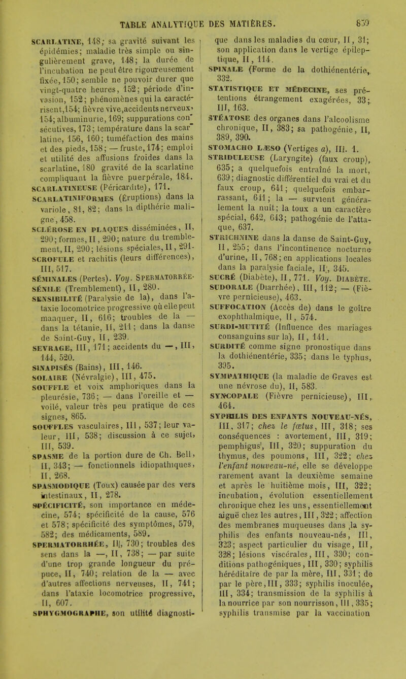 scarlatine, 118; sa grantfi suivant les SpidSmies; maladie tres simple ou sin- gulierement grave, 148; la dunSe de l'incubation ne peut fitre rigoureusemcnt lixee, 150; semble ne pouvoir durer que vingt-quatre heures, 152; periode d'in- vosion, 152; phdnomenes qui la caracte- risent,154; fievre vive,accidentsnerveux> 154; albuminune, 169; suppurations con^ secutives, 173; temperature dans la scar latine, 156, 160; tumefaction des mains et des pieds,158; — fruste,174; emploi et utilite des affusions froides dans la scarlatine, 180 gravite de la scarlatine compliquant la fievre puerperale, 184. SCArlatineuse (Pericardite), 171. scaklatimformes (Eruptions) dans la variole, 81, 82; dans la diptherie mali- gne, 458. sclerose en plaques disseminees, II, 290; formes, II, 290; nature du tremble- merit, II, 290; lesions speciales, II, 291- scrofcle et rachitis (leurs differences), 111,517. semin'ales (Pertes). Voy. Spermatorree- senile (Tremblement), II, 280. sexsibilite (Paralysie de la), dans l'a- taxie locomotrice progressive. Quelle peut manquer, II, 616; troubles de la — dans la tetanie, II, 211; dans la danse de Saint-Guy, II, 239. sevrage, III, 171; accidents du —, III, 144, 520. sinapises (Bains), III, 146. solaire (Nevralgie), III, 475. souffle et voix amphoriques dans la pleuresie, 736; — dans l'oreille et — voile, valeur tres peu pratique de ces signes, 865. SOUFFLES vasculaires, III, 537; leur va- leur, III, 538; discussion a ce sujet, III, 539. spasme de la portion dure de Ch. Bell, II, 343; — fonctionnels idiopathiques, II, 268. spasmodique (Toux) causee par des vers kitestinaux, II, 278. si'i ( n i( i i r. son importance en mede- cine, 574; spdeificite de la cause, 576 et 578; specificity des symptdmes, 579, 582; des medicaments, 589. spermatorrhea, 730; troubles des sens dans la —, II, 738; —par suite d'une trop grande longueur du pre- puce, II, 740; relation de la — avec d'autres affections nerveuses, II, 741; dans l'ataxie locomotrice progressive, II, 607. sphyi.moi.raphe, son utility diagnosti- i que dans les maladies du coeur, II, 31; son application dans le vertigo epilep- tique, II, 114. spixale (Forme de la dothienent(5rie, 332. statistique et mloecine, ses pre- tentions etrangement exagerdes, 33; III, 163. 3TEATOSE des organes dans l'alcoolisme chronique, II, 383; sa pathogenic, II, 389, 390. stomacho l^eso (Vertiges a), III. 1. STRlDULEUSE (Laryngite) (faux croup), 635; a quelquefois entraine la inort, 639; diagnostic differentiel du vrai et du faux croup, 641; quelquefois embar- rassant, 611; la — survient genera- lement la nuit; la toux a un caractere special, 642, 643; pathogenie de l'atta- que, 637. strichnine dans la danse de Saint-Guy, II, 255; dans l'incontinence nocturne d'urine, II, 768; en applications locales dans la paralysie faciale, II', 345. SUCRfi (Diabete), II, 771. Voy. Diabete. SUDORALE (Diarrhee), III, 112; — (Fie- vre pernicieuse), 463. suffocation (Acces de) dans le goitre exophthalmique, 11, 574. surdi-mutite (Influence des manages consanguins sur la), II, 141. surou e comme signe pronostique dans la dothienenterie, 335; dans le typhus, 395. sy.mpaihique (la maladie de Graves est une nevrose du), II, 583. syiycopale (Fievre pernicieuse), III, 464. SYPHILIS DES ENFANTS NOUVEAU-NES, III, 317; chez le fcetus, III, 318; ses consequences : avorlement, III, 319; pemphigus', III, 320; suppuration du thymus, des pounions, III, 322; chez I'enfant nouveau-ne, elle se ddveloppe rarement avant la deuxieme semaine et apres le huitieme mois, III, 322; incubation, evolution essentiellement chronique chez les uns, essentiellemetit aigue chez les autres, III, 322; affection des membranes muqueuses clans ,1a sy- philis des enfants nouveau-nds, III, 323; aspect particulier du visage, III, 3518; lesions viscerales, III, 330; con- ditions pathogeniques, III, 330; syphilis hereditaire de par la mere, III, 331; de par le pere,III, 333; syphilis inoculde, 111, 334; transmission de la syphilis a la nourrice par son nourrisson, III, 335; syphilis transniise par la vacciualion