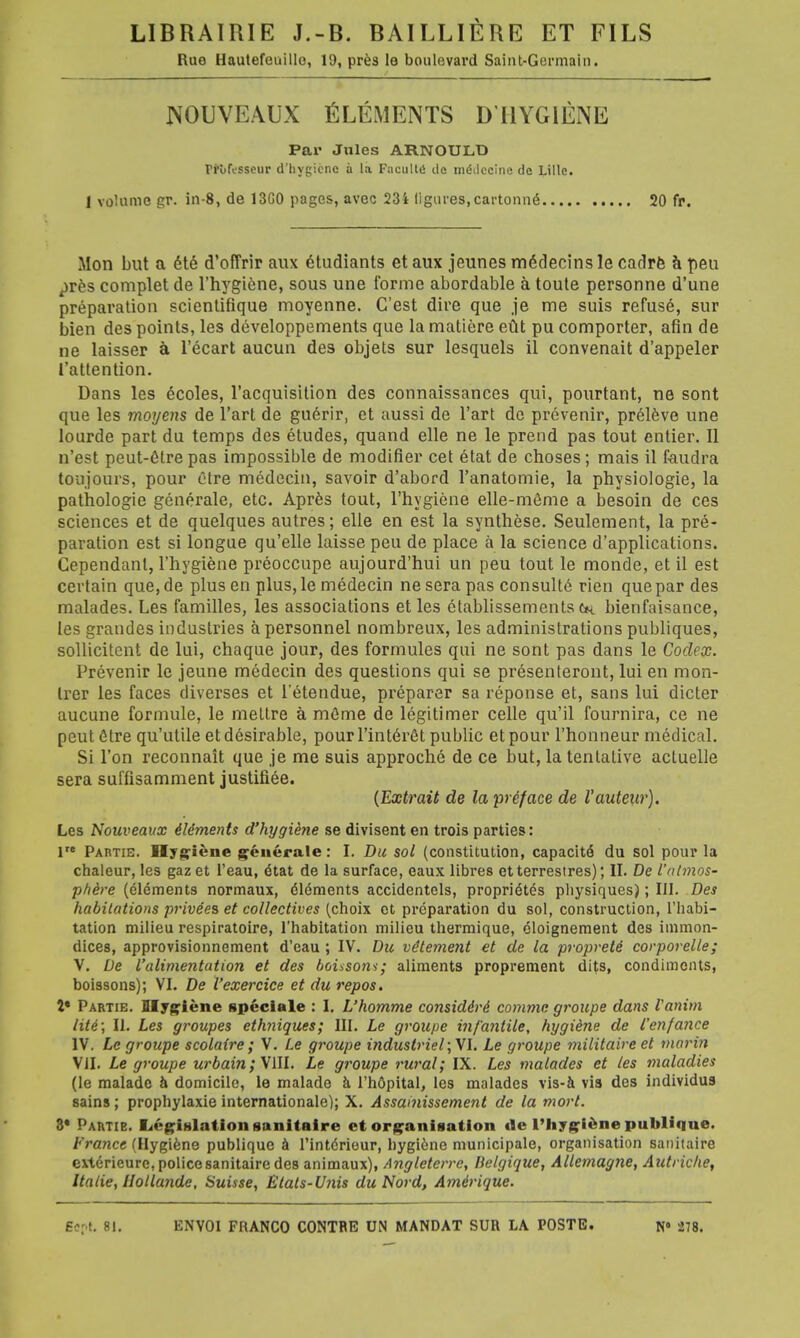 LIBRAIRIE J.-B. BAILLIERE ET FILS Rue Hautefeuillo, 19, pres le boulevard Saint-Germain. nouveaux Elements diiygiene Par Jules ARNOULD ri'ufi-sscur d'bygteno a la Fncultii de mddcclne dc Lille. 1 volume gr. in-8, de 13G0 pages, avec 23i figures,cat-tonne 20 fr. Mon but a ete d'ofFrir aux etudiants et aux jeunes m6decins le cadre a peu pres complet de l'hygiene, sous une forme abordable a toute personne d'une preparation scientifique moyenne. C'est dire que ,je me suis refuse, sur bien des points, les developpements que la matiere eut pu comporter, afin de ne laisser a l'ecart aucun des objets sur lesquels il convenait d'appeler 1'attention. Dans les ecoles, l'acquisition des connaissances qui, pourtant, ne sont que les moyens de l'art de guerir, et aussi de l'art do prevenir, preleve une lourde part du temps des etudes, quand elle ne le prend pas tout entier. II n'est peut-etre pas impossible de modifier cet etat de choses; mais il faudra toujours, pour ctre medecin, savoir d'abord l'anatomie, la physiologie, la pathologie generale, etc. Apres tout, l'hygiene elle-meme a besoin de ces sciences et de quelques autres; elle en est la synthese. Seulement, la pre- paration est si longue qu'elle laisse peu de place a la science d'applications. Cependanl, l'hygiene preoccupe aujourd'hui un peu tout le monde, et il est certain que, de plus en plus, le medecin ne sera pas consulte rien que par des malades. Les families, les associations et les ctablissements ch bienfaisance, les grandes industries a personnel nombreux, les administrations publiques, sollicitent de lui, chaque jour, des formules qui ne sont pas dans le Codex. Prevenir le jeune medecin des questions qui se presenteront, lui en mon- trer les faces diverses et l'etendue, preparer sa reponse et, sans lui dieter aucune formule, le mettre a mcme de legi timer celle qu'il fournira, ce ne peut etre qu'utile et desirable, pourl'interet public etpour l'honneur medical. Si Ton reconnait que je me suis approche de ce but, la tentative actuelle sera suffisamment justifiee. (Extrait de la preface de I'auteur). Les Nouveaux Elements d'hygiene se divisent en trois parties: lre Partie. Hygiene generate: I. Du sol (constitution, capacitd du sol pour la chaleur, les gaz et l'eau, eut de la surface, eaux libres etterrestres); II. De Vnlmos- p/iire (elements normaux, elements accidentels, proprietes physiques); III. Des habitations prive'es et collectives (choix et preparation du sol, construction, l'habi- tation milieu respiratoire, l'habitation milieu thermique, eloignement des immon- dices, approvisionnement d'eau ; IV. Du vetement et de la proprete corporelle; V. De I'alimentation et des boisso7ii; aliments proprement dits, condiments, boissons); VI. De I'exercice et du repos. t* Partie. Hygiene speciale : I. L'homme considdvd comma groupe dans Vanim lite; II. Les groupes ethniques; III. Le groupe i7i/'a?itile, hygiene de I'enfance IV. Le groupe scolaire; V. Le groupe industriel;\l. Le groupe militaire et marin VII. Le groupe urbain; VIII. Le groupe rural; IX. Les malades et les maladies (le malade h domicile, le malade a l'hdpital, les malades vis-a vis des individua sains; prophylaxie internationale); X. Assamissement de la mort. 3* Partie. Legialationsanitaire et organisation tie l'hygiene publinue. France (Hygiene publique a l'int6rieur, bygiine municipale, organisation sanitaire ext6rieure, policesanitaire des animaux), Angleterre, Belgique, Allemagne, Autriche, Italie, flollande, Suisse, Etats-Unis duNord, Amirique.