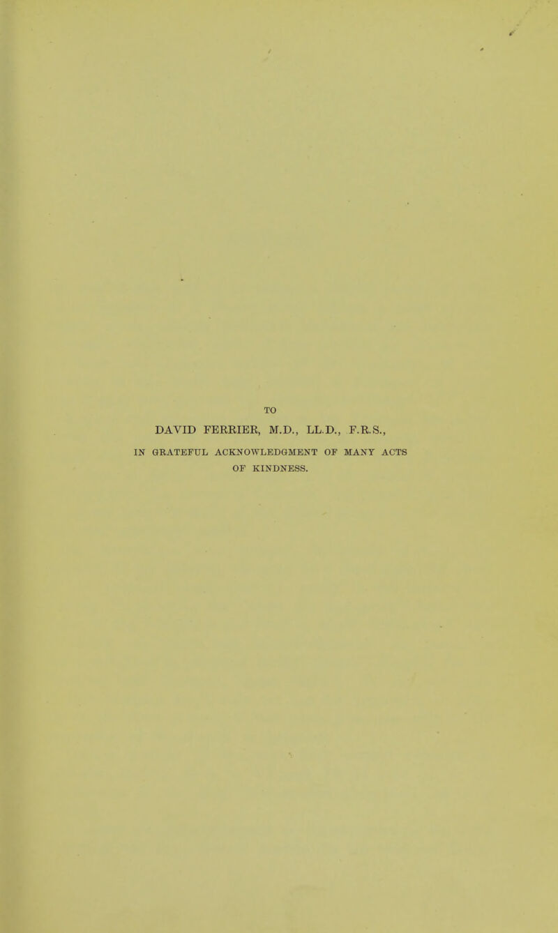 TO DAVID FERRIER, M.D., LL.D., F.R.S., GRATEFUL ACKNOWLEDGMENT OF MANY ACTS OF KINDNESS.