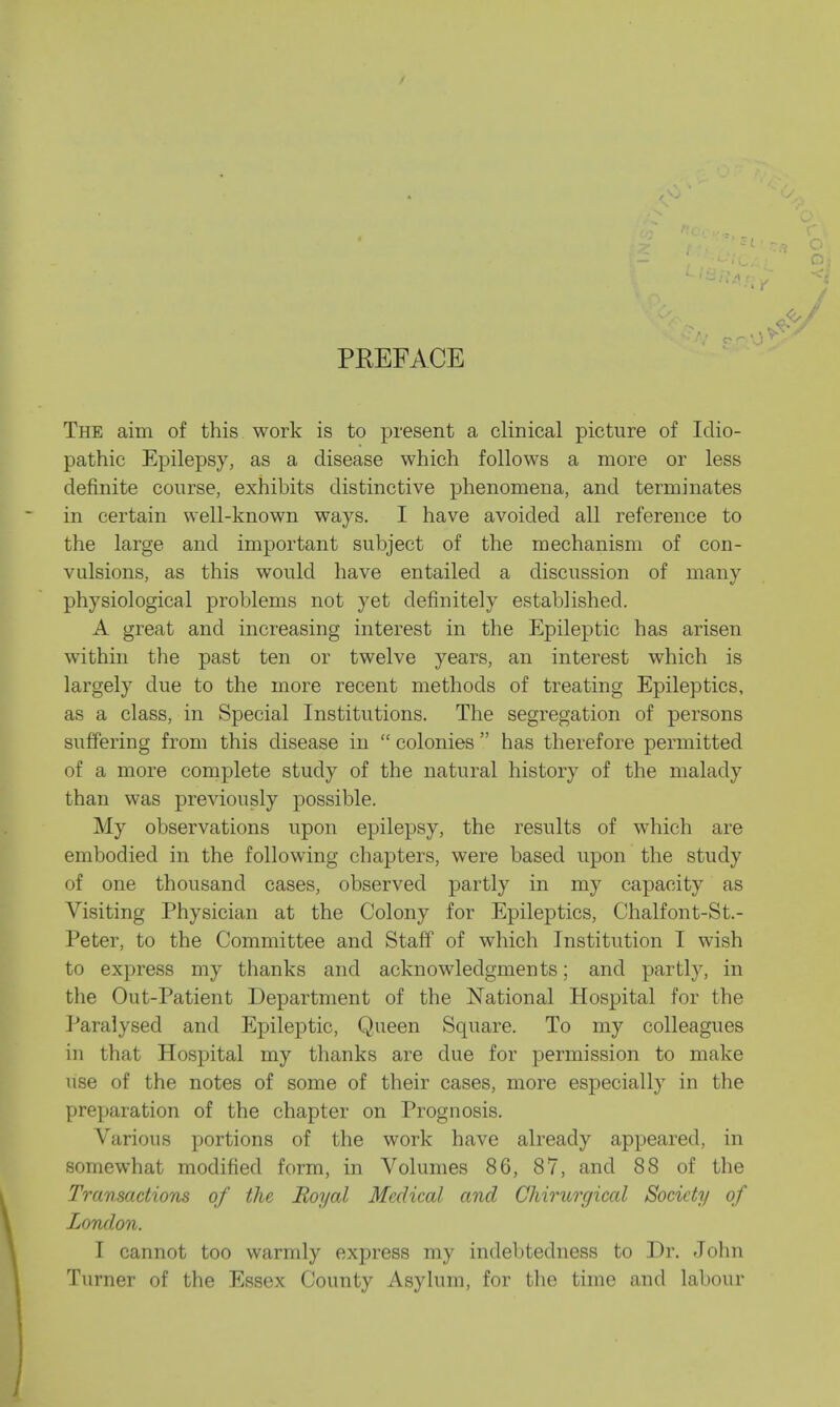 PREFACE The aim of this work is to present a clinical picture of Idio- pathic Epilepsy, as a disease which follows a more or less definite course, exhibits distinctive phenomena, and terminates in certain well-known ways. I have avoided all reference to the large and important subject of the mechanism of con- vulsions, as this would have entailed a discussion of many physiological problems not yet definitely established. A great and increasing interest in the Epileptic has arisen within the past ten or twelve years, an interest which is largely clue to the more recent methods of treating Epileptics, as a class, in Special Institutions. The segregation of persons suffering from this disease in  colonies  has therefore permitted of a more complete study of the natural history of the malady than was previously possible. My observations upon epilepsy, the results of which are embodied in the following chapters, were based upon the study of one thousand cases, observed partly in my capacity as Visiting Physician at the Colony for Epileptics, Chalfont-St.- Peter, to the Committee and Staff of which Institution I wish to express my thanks and acknowledgments; and partly, in the Out-Patient Department of the National Hospital for the Paralysed and Epileptic, Queen Square. To my colleagues in that Hospital my thanks are due for permission to make use of the notes of some of their cases, more especially in the preparation of the chapter on Prognosis. Various portions of the work have already appeared, in somewhat modified form, in Volumes 86, 87, and 88 of the Transactions of the Royal Medical and Chirurgical Society of London. 1 cannot too warmly express my indebtedness to Dr. John Turner of the Essex County Asylum, for the time and labour