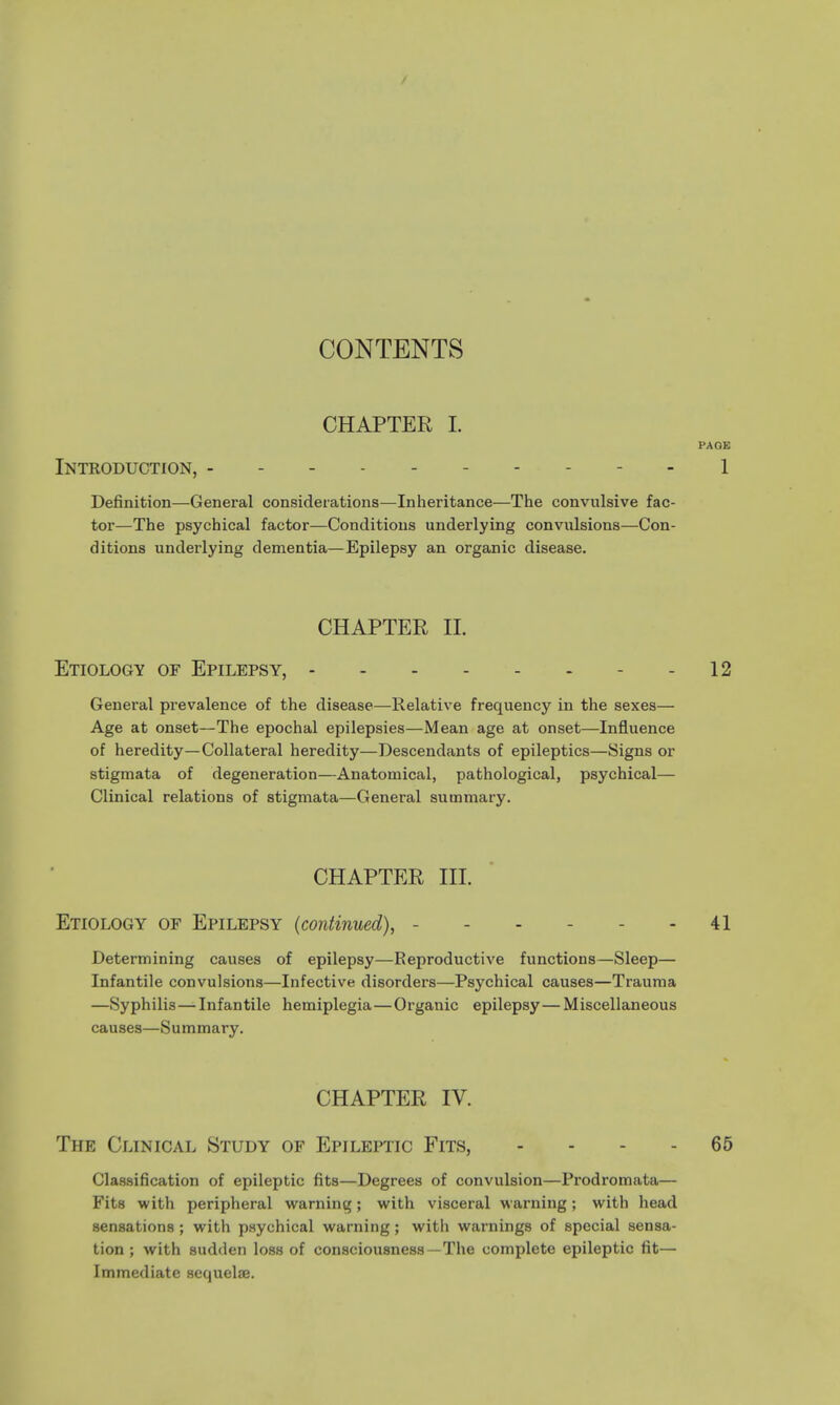 / CONTENTS CHAPTER I. PAGE Introduction, 1 Definition—General considerations—Inheritance—The convulsive fac- tor—The psychical factor—Conditions underlying convulsions—Con- ditions underlying dementia—Epilepsy an organic disease. CHAPTER II. Etiology of Epilepsy, 12 General prevalence of the disease—Relative frequency in the sexes— Age at onset—The epochal epilepsies—Mean age at onset—Influence of heredity—Collateral heredity—Descendants of epileptics—Signs or stigmata of degeneration—Anatomical, pathological, psychical— Clinical relations of stigmata—General summary. CHAPTER III. Etiology of Epilepsy (continued), - 41 Determining causes of epilepsy—Reproductive functions—Sleep— Infantile convulsions—Infective disorders—Psychical causes—Trauma —Syphilis—Infantile hemiplegia—Organic epilepsy—Miscellaneous causes—Summary. CHAPTER IV. The Clinical Study of Epileptic Fits, .... 65 Classification of epileptic fits—Degrees of convulsion—Prodromata— Fits with peripheral warning; with visceral warning; with head sensations ; with psychical warning; with warnings of special sensa- tion ; with sudden loss of consciousness-The complete epileptic fit— Immediate sequelae.