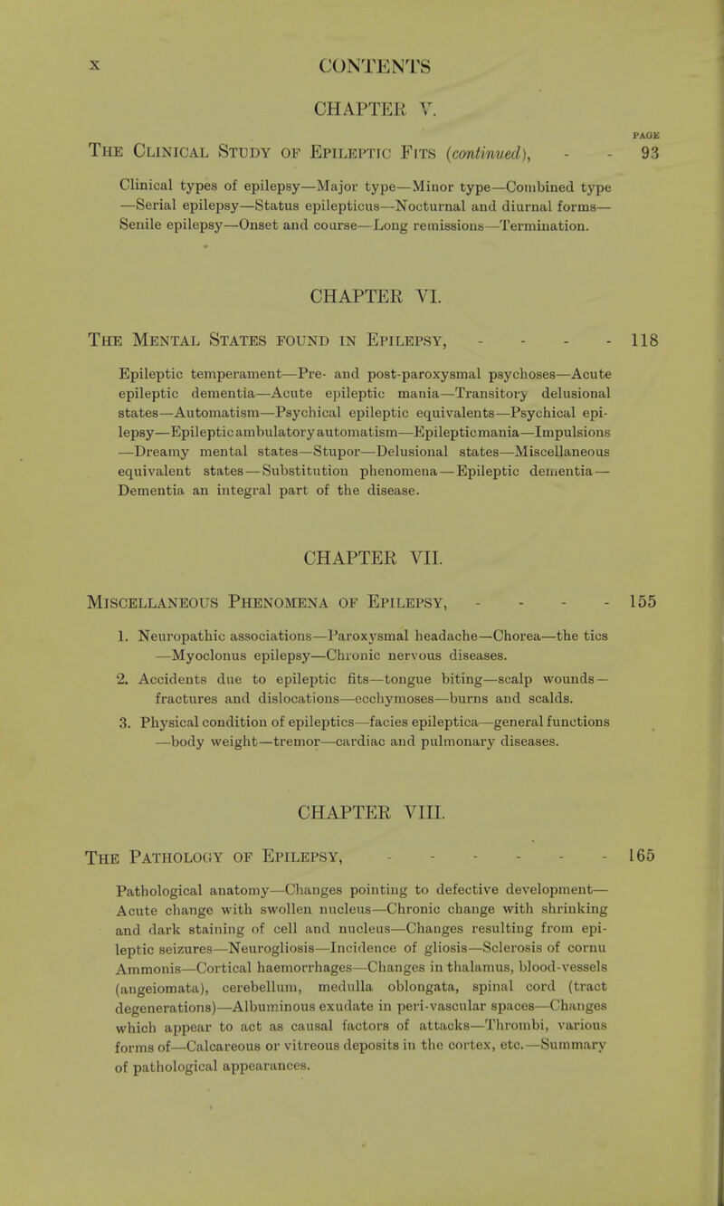 CHAPTER V. PAOE The Clinical Study of Epileptic Fits (continved), - - 9.3 Clinical types of epilepsy—Major type—Minor type—Combined type —Serial epilepsy—Status epilepticus—Nocturnal and diurnal forms— Senile epilepsy—Onset and course—Long remissions—Termination. CHAPTER VI. The Mental States found in Epilepsy, - - - 118 Epileptic temperament—Pre- and post-paroxysmal psychoses—Acute epileptic dementia—Acute epileptic mania—Transitory delusional states—Automatism—Psychical epileptic equivalents—Psychical epi- lepsy—Epileptic ambulatory automatism—Epileptic mania—Impulsions —Dreamy mental states—Stupor—Delusional states—Miscellaneous equivalent states — Substitution phenomena — Epileptic dementia — Dementia an integral part of the disease. CHAPTER VII. Miscellaneous Phenomena of Epilepsy, - - - 155 1. Neuropathic associations—Paroxysmal headache—Chorea—the tics —Myoclonus epilepsy—Chronic nervous diseases. 2. Accidents due to epileptic fits—tongue biting—scalp wounds — fractures and dislocations—ecchymoses—burns and scalds. 3. Physical condition of epileptics—facies epileptica—general functions —body weight—tremor—cardiac and pulmonary diseases. CHAPTER VIII. The Pathology of Epilepsy, - 165 Pathological anatomy—Changes pointing to defective development— Acute change with swollen nucleus—Chronic change with shrinking and dark staining of cell and nucleus—Changes resulting from epi- leptic seizures—Neurogliosis—Incidence of gliosis—Sclerosis of cornu Ammonis—Cortical haemorrhages—Changes in thalamus, blood-vessels (angeiomata), cerebellum, medulla oblongata, spinal cord (tract degenerations)—Albuminous exudate in peri-vascular spaces—Changes which appear to act as causal factors of attacks—Thrombi, various forms of—Calcareous or vitreous deposits in the cortex, etc.—Summary of pathological appearances.