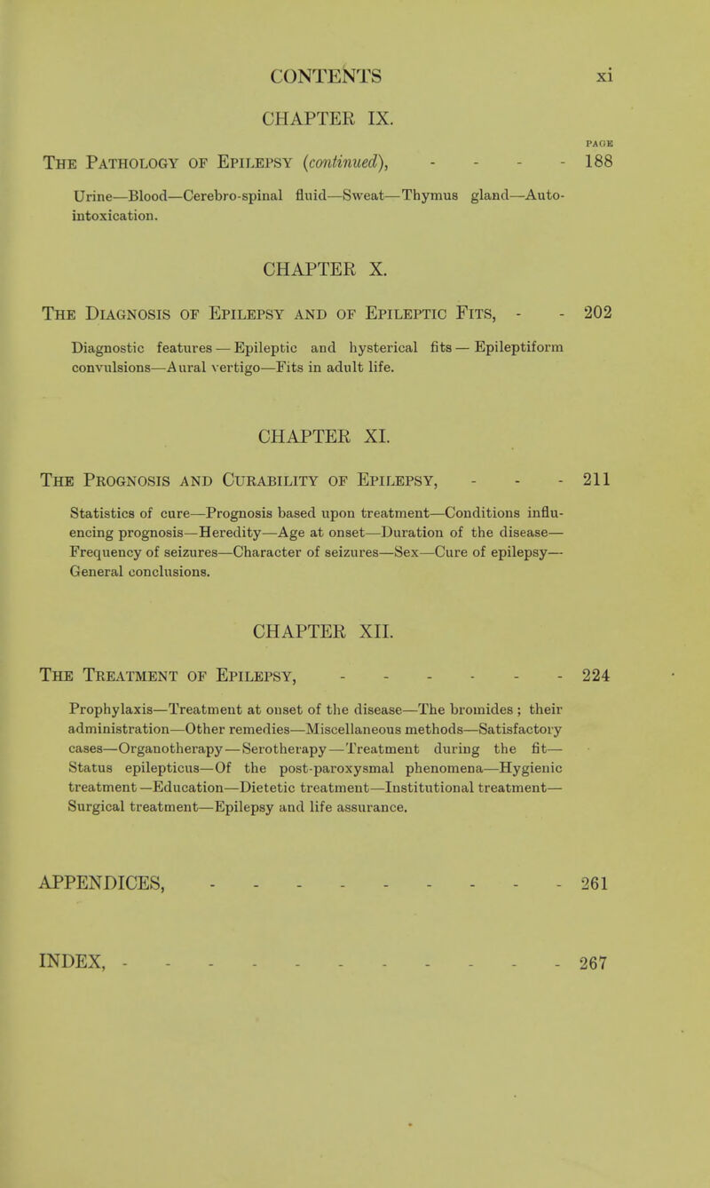 CHAPTER IX. PACK The Pathology of Epilepsy (continued), - - - 188 Urine—Blood—Cerebro spinal fluid—Sweat—Thymus gland—Auto- intoxication. CHAPTER X. The Diagnosis of Epilepsy and of Epileptic Fits, - - 202 Diagnostic features — Epileptic and hysterical fits—Epileptiform convulsions—Aural vertigo—Fits in adult life. CHAPTER XI. The Prognosis and Curability of Epilepsy, - - - 211 Statistics of cure—Prognosis based upon treatment—Conditions influ- encing prognosis—Heredity—Age at onset—Duration of the disease— Frequency of seizures—Character of seizures—Sex—Cure of epilepsy— General conclusions. CHAPTER XII. The Treatment of Epilepsy, 224 Prophylaxis—Treatment at onset of the disease—The bromides ; their administration—Other remedies—Miscellaneous methods—Satisfactory cases—Organotherapy—Serotherapy—Treatment during the fit— Status epilepticus—Of the post-paroxysmal phenomena—Hygienic treatment —Education—Dietetic treatment—Institutional treatment— Surgical treatment—Epilepsy and life assurance. APPENDICES, 261 267