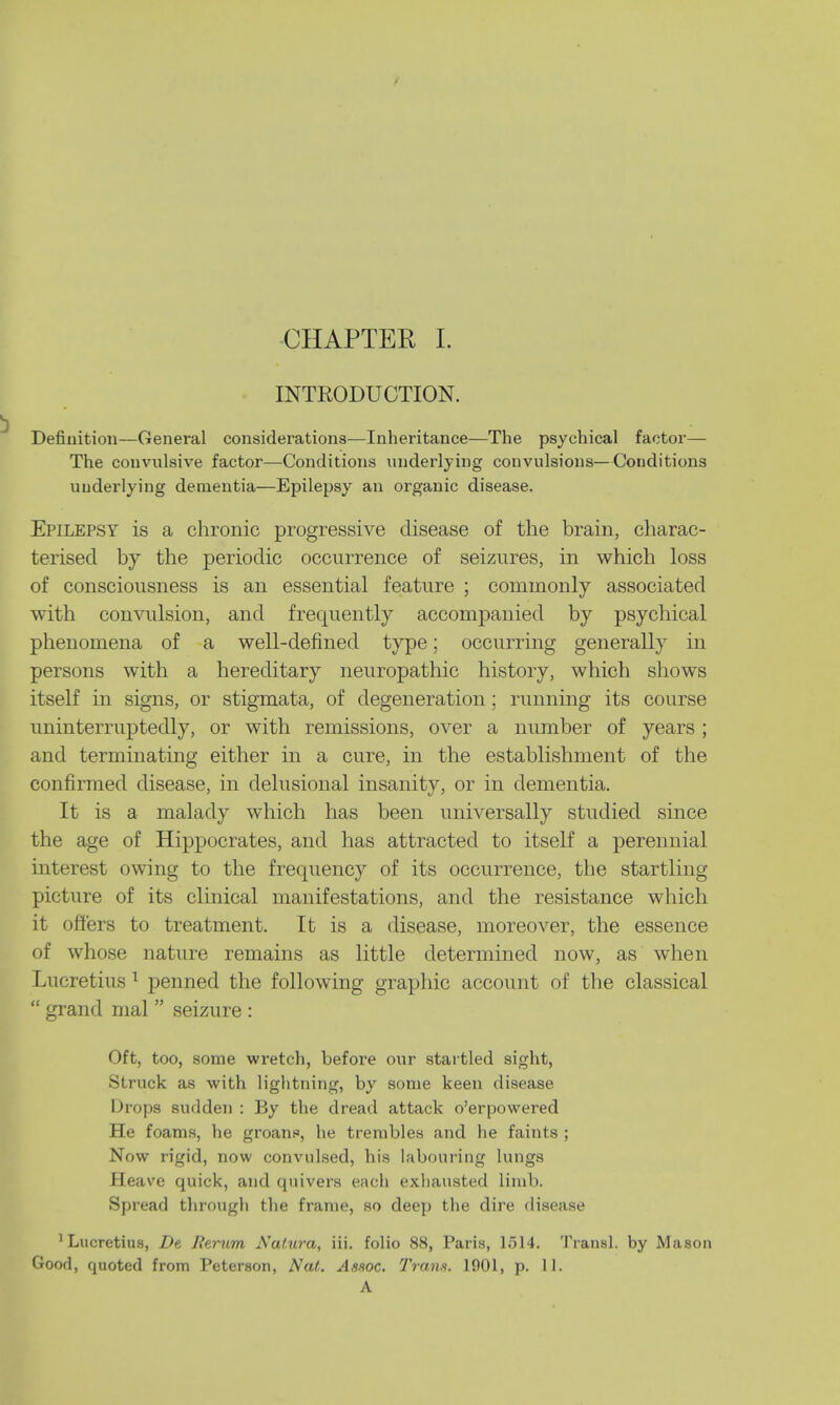 INTRODUCTION. Definition—General considerations—Inheritance—The psychical factor— The convulsive factor—Conditions underlying convulsions—Conditions underlying dementia—Epilepsy an organic disease. Epilepsy is a chronic progressive disease of the brain, charac- terised by the periodic occurrence of seizures, in which loss of consciousness is an essential feature ; commonly associated with convulsion, and frequently accompanied by psychical phenomena of a well-defined type; occurring generally in persons with a hereditary neuropathic history, which shows itself in signs, or stigmata, of degeneration; running its course uninterruptedly, or with remissions, over a number of years ; and terminating either in a cure, in the establishment of the confirmed disease, in delusional insanity, or in dementia. It is a malady which has been universally studied since the age of Hippocrates, and has attracted to itself a perennial interest owing to the frequency of its occurrence, the startling picture of its clinical manifestations, and the resistance which it offers to treatment. It is a disease, moreover, the essence of whose nature remains as little determined now, as when Lucretius 1 penned the following graphic account of the classical grand mal seizure : Oft, too, some wretch, before our startled sight, Struck as with lightning, by some keen disease Drops sudden : By the dread attack o'erpowered He foams, he groans, he trembles and he faints ; Now rigid, now convulsed, his labouring lungs Heave quick, and quivers each exhausted limb. Spread through the frame, so deep the dire disease 'Lucretius, De Iterum Natura, iii. folio 88, Paris, 1514. Transl. by Mason Good, quoted from Peterson, Nat. Assoc. Trans. 1901, p. 11. A