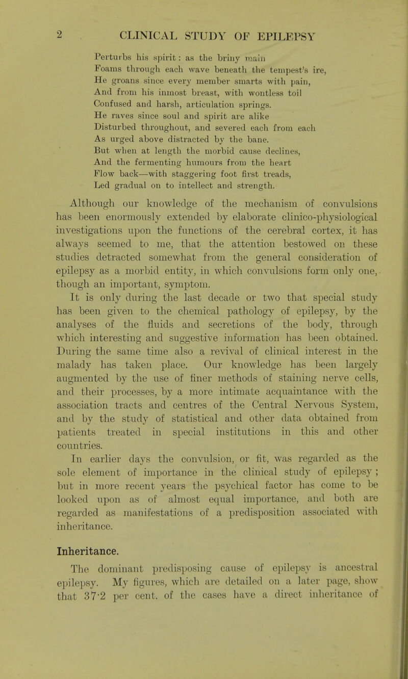 Perturbs his spirit: as the briny main Foams through each wave beneath the tempest's ire, He groans since every member smarts with pain, And from his inmost breast, with wontless toil Confused and harsh, articulation springs. He raves since soul and spirit are alike Disturbed throughout, and severed each from each As urged above distracted by the bane. But wlien at length the morbid cause declines, And the fermenting humours from the heart Flow back—with staggering foot first treads, Led gradual on to intellect and strength. Although our knowledge of the mechanism of convulsions has been enormously extended by elaborate clinico-physiological investigations upon the functions of the cerebral cortex, it has always seemed to me, that the attention bestowed on these studies detracted somewhat from the general consideration of epilepsy as a morbid entity, in which convulsions form only one, though an important, symptom. It is only during the last decade or two that special study has been given to the chemical pathology of epilepsy, by the analyses of the fluids and secretions of the body, through which interesting and suggestive information has been obtained. During the same time also a revival of clinical interest in the malady has taken place. Our knowledge has been largely augmented by the use of finer methods of staining nerve cells, ami their processes, by a more intimate acquaintance with the association tracts and centres of the Central Nervous System, ami by the study of statistical and other data obtained from patients treated in special institutions in this and other countries. In earlier days the convulsion, or fit, was regarded as the sole element of importance in the clinical study of epilepsy ; but in more recent years the psychical factor has come to be looked upon as of almost equal importance, and both are regarded as manifestations of a predisposition associated with inheritance Inheritance. The dominant predisposing cause of epilepsy is ancestral epilepsy. My figures, which are detailed on a later page, show- that 372 per cent, of the cases have a direct inheritance of