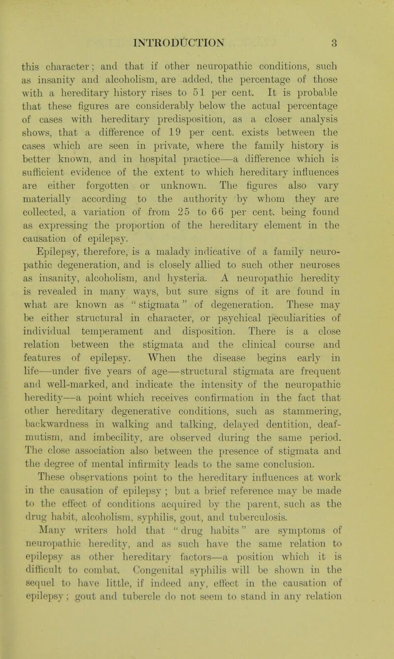 this character: and that if other neuropathic conditions, such as insanity and alcoholism, are added, the percentage of those with a hereditary history rises to 51 per cent. It is probable that these figures are considerably below the actual percentage of cases with hereditary predisposition, as a closer analysis shows, that a difference of 19 per cent, exists between the cases which are seen in private, where the family history is better known, and in hospital practice—a difference which is sufficient evidence of the extent to which hereditary influences are either forgotten or unknown. The figures also vary materially according to the authority by whom they are collected, a variation of from 25 to 66 per cent, being found as expressing the proportion of the hereditary element in the causation of epilepsy. Epilepsy, therefore, is a malady indicative of a family neuro- pathic degeneration, and is closely allied to such other neuroses as insanity, alcoholism, and hysteria. A neuropathic heredity is revealed in many ways, but sure signs of it are found in what are known as stigmata of degeneration. These may be either structural in character, or psychical peculiarities of individual temperament and disposition. There is a close relation between the stigmata and the clinical course and features of epilepsy. When the disease begins early in life—under five years of age—structural stigmata are frequent and well-marked, and indicate the intensity of the neuropathic heredity—a point which receives confirmation in the fact that other hereditary degenerative conditions, such as stammering, backwardness in walking and talking, delayed dentition, deaf- mutism, and imbecility, are observed during the same period. The close association also between the presence of stigmata and the degree of mental infirmity leads to the same conclusion. These observations point to the hereditary influences at work in the causation of epilepsy ; but a brief reference may be made to the effect of conditions acquired by the parent, such as the drug habit, alcoholism, syphilis, gout, and tuberculosis. Many writers hold that drug habits are symptoms of neuropathic heredity, and as such have the same relation to epilepsy as other hereditary factors—a position which it is difficult to combat. Congenital syphilis will be shown in the sequel to have little, if indeed any, effect in the causation of epilepsy: gout and tubercle do not seem to stand in any relation