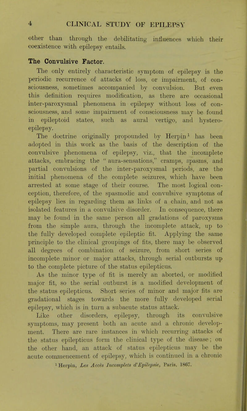 other than through the debilitating influences which their coexistence with epilepsy entails. The Convulsive Factor. The only entirely characteristic symptom of epilepsy is the periodic recurrence of attacks of loss, or impairment, of con- sciousness, sometimes accompanied by convulsion. But even this definition requires modification, as there are occasional inter-paroxysmal phenomena in epilepsy without loss of con- sciousness, and some impairment of consciousness may be found in epileptoid states, such as aural vertigo, and hystero- epilepsy. The doctrine originally propounded by Herpin1 has been adopted in this work as the basis of the description of the convulsive phenomena of epilepsy, viz., that the incomplete attacks, embracing the  aura-sensations, cramps, spasms, and partial convulsions of the inter-paroxysmal periods, are the initial phenomena of the complete seizures, which have been arrested at some stage of their course. The most logical con- ception, therefore, of the spasmodic and convulsive symptoms of epilepsy lies in regarding them as links of a chain, and not as isolated features in a convulsive disorder. In consequence, there may be found in the same person all gradations of paroxysms from the simple aura, through the incomplete attack, up to the fully developed complete epileptic fit. Applying the same principle to the clinical groupings of fits, there may be observed all degrees of combination of seizure, from short series of incomplete minor or major attacks, through serial outbursts up to the complete picture of the status epilepticus. As the minor type of fit is merely an aborted, or modified major fit, so the serial outburst is a modified development of the status epilepticus. Short series of minor and major fits are gradational stages towards the more fully developed serial epilepsy, which is in turn a subacute status attack. Like other disorders, epilepsy, through its convulsive symptoms, may present both an acute and a chronic develop- ment. There are rare instances in which recurring attacks of the status epilepticus form the clinical type of the disease; on the other hand, an attack of status epilepticus may be the acute commencement of epilepsy, which is continued in a chronic 1 Herpin, Les Accfo Incomplete oVEpile.psie, Paris, 1867.