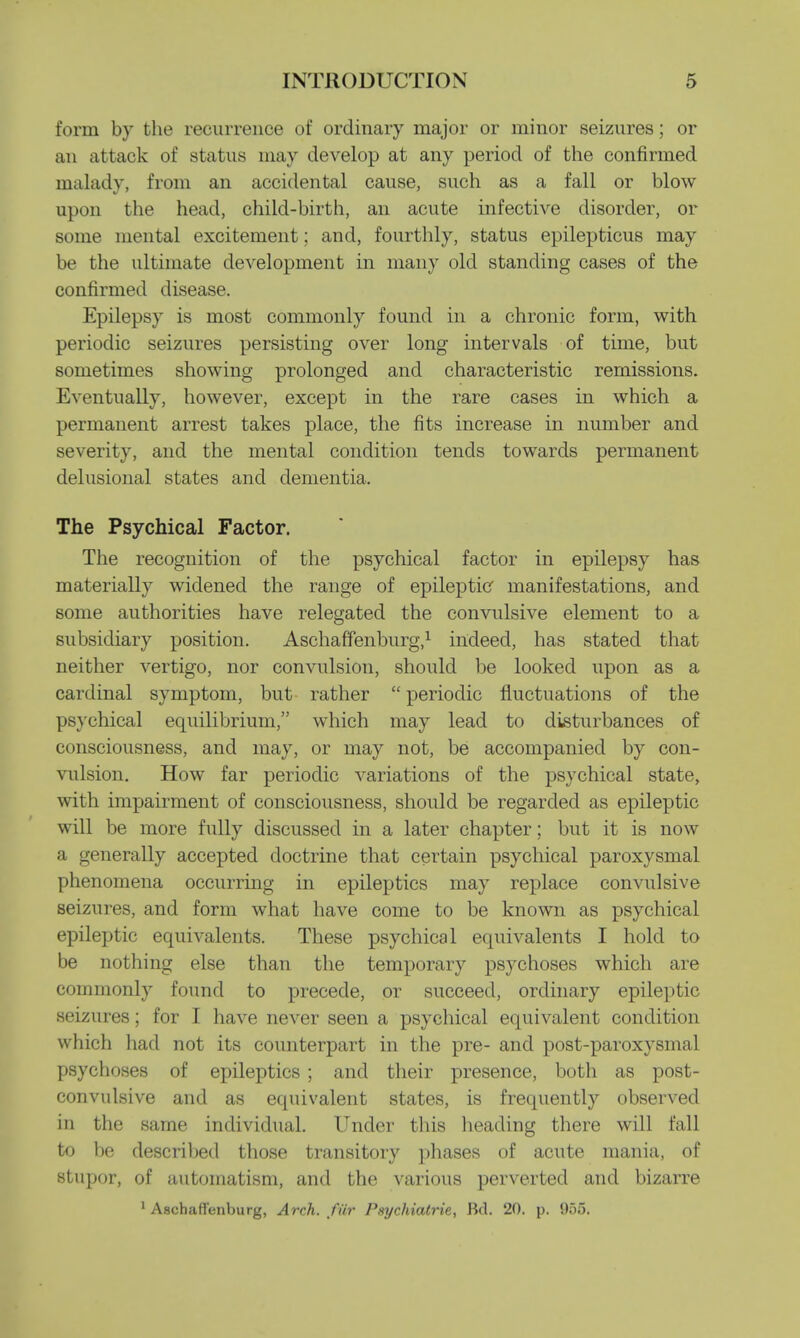 form by the recurrence of ordinary major or minor seizures; or an attack of status may develop at any period of the confirmed malady, from an accidental cause, such as a fall or blow upon the head, child-birth, an acute infective disorder, or some mental excitement; and, fourthly, status epilepticus may be the ultimate development in many old standing cases of the confirmed disease. Epilepsy is most commonly found in a chronic form, with periodic seizures persisting over long intervals of time, but sometimes showing prolonged and characteristic remissions. Eventually, however, except in the rare cases in which a permanent arrest takes place, the fits increase in number and severity, and the mental condition tends towards permanent delusional states and dementia. The Psychical Factor. The recognition of the psychical factor in epilepsy has materially widened the range of epileptic manifestations, and some authorities have relegated the convulsive element to a subsidiary position. Aschaffenburg,1 indeed, has stated that neither vertigo, nor convulsion, should be looked upon as a cardinal symptom, but rather  periodic fluctuations of the psychical equilibrium, which may lead to disturbances of consciousness, and may, or may not, be accompanied by con- vulsion. How far periodic variations of the psychical state, with impairment of consciousness, should be regarded as epileptic will be more fully discussed in a later chapter; but it is now a generally accepted doctrine that certain psychical paroxysmal phenomena occurring in epileptics may replace convulsive seizures, and form what have come to be known as psychical epileptic equivalents. These psychical equivalents I hold to be nothing else than the temporary psychoses which are commonly found to precede, or succeed, ordinary epileptic seizures; for I have never seen a psychical equivalent condition which had not its counterpart in the pre- and post-paroxysmal psychoses of epileptics ; and their presence, both as post- convulsive and as equivalent states, is frequently observed in the same individual. Under this heading there will fall to be described those transitory phases of acute mania, of stupor, of automatism, and the various perverted and bizarre 1 Aschafl'enburg, Arch, /fir Psychiatric, Bd. 20. p. 955.