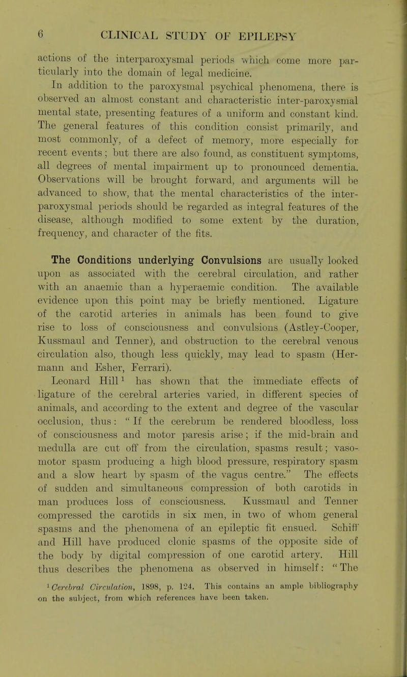 actions of the interparoxysmal periods which come more par- ticularly into the domain of legal medicine. In addition to the paroxysmal psychical phenomena, there is observed an almost constant and characteristic inter-paroxysmal mental state, presenting features of a uniform and constant kind. The general features of this condition consist primarily, and most commonly, of a defect of memory, more especially for recent events; but there are also found, as constituent symptoms, all degrees of mental impairment up to pronounced dementia. Observations will be brought forward, and arguments will be advanced to show, that the mental characteristics of the inter- paroxysmal periods should be regarded as integral features of the disease, although modified to some extent by the duration, frequency, and character of the fits. The Conditions underlying Convulsions are usually looked upon as associated with the cerebral circulation, and rather with an anaemic than a hyperaemic condition. The available evidence upon this point may be briefly mentioned. Ligature of the carotid arteries in animals has been found to give rise to loss of consciousness and convulsions (Astley-Cooper, Kussmaul and Tenner), and obstruction to the cerebral venous circulation also, though less quickly, may lead to spasm (Her- mann and Esher, Ferrari). Leonard Hill1 has shown that the immediate effects of ligature of the cerebral arteries varied, in different species of animals, and according to the extent and degree of the vascular occlusion, thus:  If the cerebrum be rendered bloodless, loss of consciousness and motor paresis arise; if the mid-brain and medulla are cut off from the circulation, spasms result; vaso- motor spasm producing a high blood pressure, respiratory spasm and a slow heart by spasm of the vagus centre. The effects of sudden and simultaneous compression of both carotids in man produces loss of consciousness. Kussmaul and Tenner compressed the carotids in six men, in two of whom general spasms and the phenomena of an epileptic lit ensued. Setoff Mud Hill have produced clonic spasms of the opposite side of the body by digital compression of one carotid artery. Hill thus describes the phenomena as observed in himself: The 1 Cerebral Circulation, 1898, p. 124. This contains an ample bibliography on the subject, from which references have been taken.