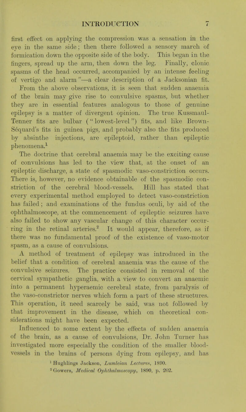 first effect on applying the compression was a sensation in the eye in the same side; then there followed a sensory march of formication down the opposite side of the body. This began in the ringers, spread up the arm, then down the leg. Finally, clonic spasms of the head occurred, accompanied by an intense feeling of vertigo and alarm —a clear description of a Jacksonian fit. From the above observations, it is seen that sudden anaemia of the brain may give rise to convulsive spasms, but whether they are in essential features analogous to those of genuine epilepsy is a matter of divergent opinion. The true Kussmaul- Tenner fits are bulbar ( lowest-level) fits, and like Brown- Sequard's fits in guinea pigs, and probably also the fits produced by absinthe injections, are epileptoid, rather than epileptic phenomena.1 The doctrine that cerebral anaemia may be the exciting cause of convulsions has led to the view that, at the onset of an epileptic discharge, a state of spasmodic vaso-constriction occurs. There is, however, no evidence obtainable of the spasmodic con- striction of the cerebral blood-vessels. Hill has stated that every experimental method employed to detect vaso-constriction has failed; and examinations of the fundus oculi, by aid of the ophthalmoscope, at the commencement of epileptic seizures have also failed to show any vascular change of this character occur- ring in the retinal arteries.2 It would appear, therefore, as if there was no fundamental proof of the existence of vaso-motor spasm, as a cause of convulsions. A method of treatment of epilepsy was introduced in the belief that a condition of cerebral anaemia was the cause of the convulsive seizures. The practice consisted in removal of the cervical sympathetic ganglia, with a view to convert an anaemic into a permanent hyperaemic cerebral state, from paralysis of the vaso-constrictor nerves which form a part of these structures. This operation, it need scarcely be said, was not followed by that improvement in the disease, which on theoretical con- siderations might have been expected. Influenced to some extent by the effects of sudden anaemia of the brain, as a cause of convulsions, Dr. John Turner has investigated more especially the condition of the smaller blood- vessels in the brains of persons dying from epilepsy, and has 1 Hugh lings Jackson, LumleAan Lectures, 1890. 2Gowers, Medical Ophlhahnoscopy, 18H0, p. 202.