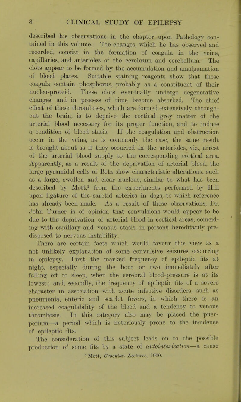 described his observations in the chapter upon Pathology con- tained in this volume. The changes, which he has observed and recorded, consist in the formation of coagula in the veins, capillaries, and arterioles of the cerebrum and cerebellum. The clots appear to be formed by the accumulation and amalgamation of blood plates. Suitable staining reagents show that these coagula contain phosphorus, probably as a constituent of their nucleo-proteid. These clots eventually undergo degenerative changes, and in process of time become absorbed. The chief effect of these thromboses, which are formed extensively through- out the brain, is to deprive the cortical grey matter of the arterial blood necessary for its proper function, and to induce a condition of blood stasis. If the coagulation and obstruction occur in the veins, as is commonly the case, the same result is brought about as if they occurred in the arterioles, viz., arrest of the arterial blood supply to the corresponding cortical area. Apparently, as a result of the deprivation of arterial blood, the large pyramidal cells of Betz show characteristic alterations, such as a large, swollen and clear nucleus, similar to what has been described by Mott,1 from the experiments performed by Hill upon ligature of the carotid arteries in dogs, to which reference has already been made. As a result of these observations, Dr. John Turner is of opinion that convulsions would appear to be due to the deprivation of arterial blood in cortical areas, coincid- ing with capillary and venous stasis, in persons hereditarily pre- disposed to nervous instability. There are certain facts which would favour this view as a not unlikely explanation of some convulsive seizures occurring in epilepsy. First, the marked frequency of epileptic fits at night, especially during the hour or two immediately after falling off to sleep, when the cerebral blood-pressure is at its lowest; and, secondly, the frequency of epileptic fits of a severe character in association with acute infective disorders, such as pneumonia, enteric and scarlet fevers, in which there is an increased coagulability of the blood and a tendency to venous thrombosis. In this category also may be placed the puer- perium—a period which is notoriously prone to the incidence of epileptic fits. The consideration of this subject leads on to the possible production of some fits by a state of autointoxication—a cause 1 Mott, Croonian Lectures, 1900.