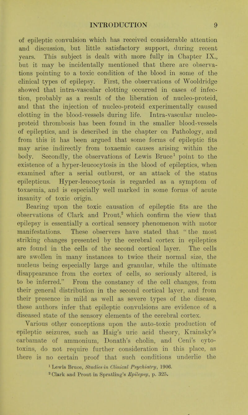 of epileptic convulsion which lias received considerable attention and discussion, but little satisfactory support, during recent years. This subject is dealt with more fully in Chapter IX., but it may be incidentally mentioned that there are observa- tions pointing to a toxic condition of the blood in some of the clinical types of epilepsy. First, the observations of Wooldridge showed that intra-vascular clotting occurred in cases of infec- tion, probably as a result of the liberation of nucleo-proteid, and that the injection of nucleo-proteid experimentally caused clotting in the blood-vessels during life. Intra-vascular nucleo- proteid thrombosis has been found in the smaller blood-vessels of epileptics, and is described in the chapter on Pathology, and from this it has been argued that some forms of epileptic fits may arise indirectly from toxaemic causes arising within the body. Secondly, the observations of Lewis Bruce1 point to the existence of a hyper-leucocytosis in the blood of epileptics, when examined after a serial outburst, or an attack of the status epilepticus. Hyper-leucocytosis is regarded as a symptom of toxaemia, and is especially well marked in some forms of acute insanity of toxic origin. Bearing upon the toxic causation of epileptic fits are the observations of Clark and Prout,2 which confirm the view that epilepsy is essentially a cortical sensory phenomenon with motor manifestations. These observers have stated that  the most striking changes presented by the cerebral cortex in epileptics are found in the cells of the second cortical layer. The cells are swollen in many instances to twice their normal size, the nucleus being especially large and granular, while the ultimate disappearance from the cortex of cells, so seriously altered, is to be inferred. From the constancy of the cell changes, from their general distribution in the second cortical layer, and from their presence in mild as well as severe types of the disease, these authors infer that epileptic convulsions are evidence of a diseased state of the sensory elements of the cerebral cortex. Various other conceptions upon the auto-toxic production of epileptic seizures, such as Haig's uric acid theory, Krainsky's carbamate of ammonium, Donath's cholin, and Ceni's cyto- toxins, do not require further consideration in this place, as there is no certain proof that such conditions underlie the 1 Lewis Bruce, Studies in Clinical Psychiatry, 190G. 2 Clark and Prout in Spratling's Epilepsy, p. 325.