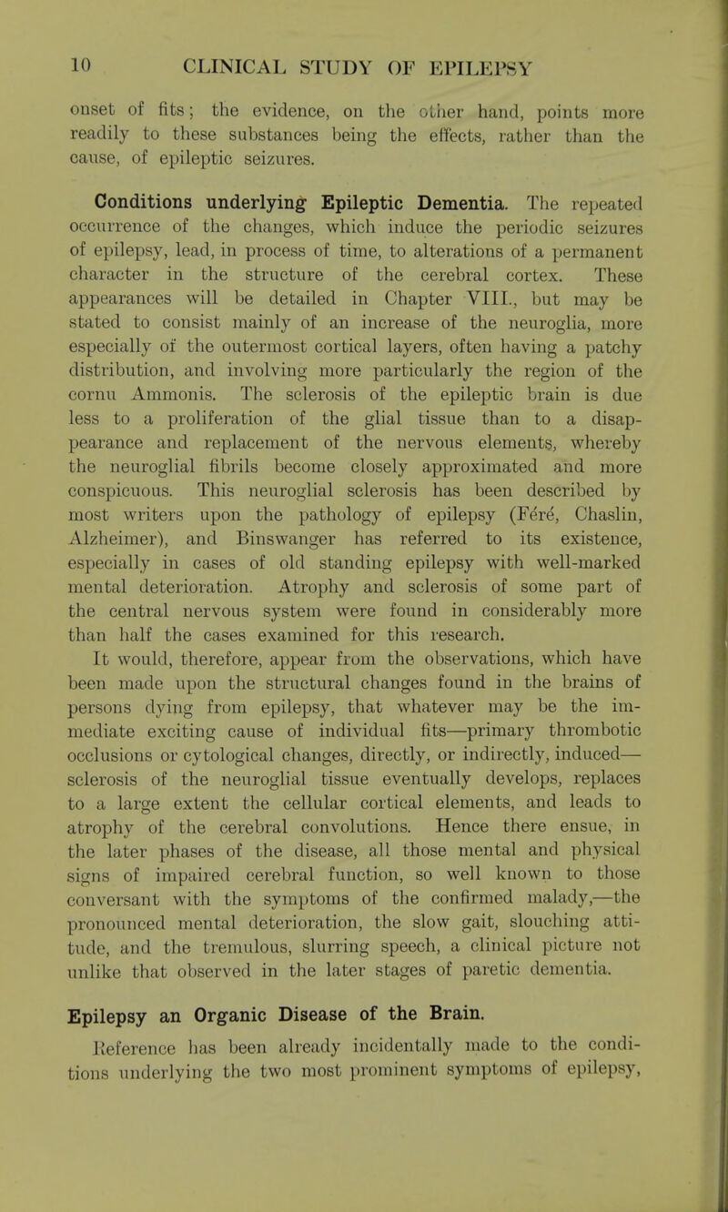 onset of fits; the evidence, on the other hand, points more readily to these substances being the effects, rather than the cause, of epileptic seizures. Conditions underlying Epileptic Dementia. The repeated occurrence of the changes, which induce the periodic seizures of epilepsy, lead, in process of time, to alterations of a permanent character in the structure of the cerebral cortex. These appearances will be detailed in Chapter VIII., but may be stated to consist mainly of an increase of the neuroglia, more especially of the outermost cortical layers, often having a patchy distribution, and involving more particularly the region of the cornu Ammonis. The sclerosis of the epileptic brain is due less to a proliferation of the glial tissue than to a disap- pearance and replacement of the nervous elements, whereby the neuroglial fibrils become closely approximated and more conspicuous. This neuroglial sclerosis has been described by most writers upon the pathology of epilepsy (Fere, Chaslin, Alzheimer), and Binswanger has referred to its existence, especially in cases of old standing epilepsy with well-marked mental deterioration. Atrophy and sclerosis of some part of the central nervous system were found in considerably more than half the cases examined for this research. It would, therefore, appear from the observations, which have been made upon the structural changes found in the brains of persons dying from epilepsy, that whatever may be the im- mediate exciting cause of individual fits—primary thrombotic occlusions or cytological changes, directly, or indirectly, induced— sclerosis of the neuroglial tissue eventually develops, replaces to a large extent the cellular cortical elements, and leads to atrophy of the cerebral convolutions. Hence there ensue, in the later phases of the disease, all those mental and physical signs of impaired cerebral function, so well known to those conversant with the symptoms of the confirmed malady,—the pronounced mental deterioration, the slow gait, slouching atti- tude, and the tremulous, slurring speech, a clinical picture not unlike that observed in the later stages of paretic dementia. Epilepsy an Organic Disease of the Brain. Reference has been already incidentally made to the condi- tions underlying the two most prominent symptoms of epilepsy,