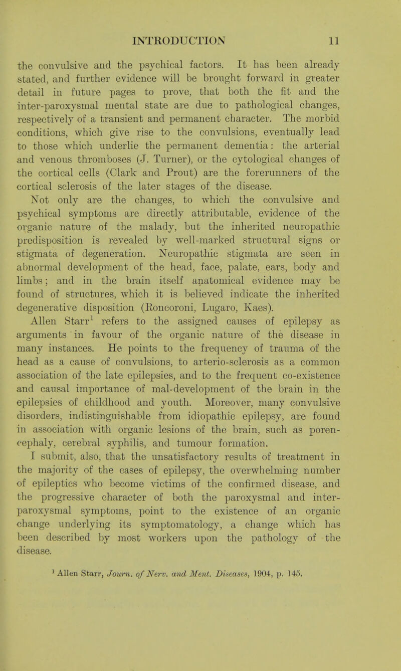 the convulsive and the psychical factors. It has been already stated, and further evidence will be brought forward in greater detail in future pages to prove, that both the fit and the inter-paroxysmal mental state are due to pathological changes, respectively of a transient and permanent character. The morbid conditions, which give rise to the convulsions, eventually lead to those which underlie the permanent dementia: the arterial and venous thromboses (J. Turner), or the cytological changes of the cortical cells (Clark and Prout) are the forerunners of the cortical sclerosis of the later stages of the disease. Not only are the changes, to which the convulsive and psychical symptoms are directly attributable, evidence of the organic nature of the malady, but the inherited neuropathic predisposition is revealed by well-marked structural signs or stigmata of degeneration. Neuropathic stigmata are seen in abnormal development of the head, face, palate, ears, body and limbs; and in the brain itself anatomical evidence may be found of structures, which it is believed indicate the inherited degenerative disposition (Eoncoroni, Lugaro, Kaes). Allen Starr1 refers to the assigned causes of epilepsy as arguments in favour of the organic nature of the disease in many instances. He points to the frequency of trauma of the head as a cause of convulsions, to arterio-sclerosis as a common association of the late epilepsies, and to the frequent co-existence and causal importance of mal-development of the brain in the epilepsies of childhood and youth. Moreover, many convulsive disorders, indistinguishable from idiopathic epilepsy, are found in association with organic lesions of the brain, such as poren- cephaly, cerebral syphilis, and tumour formation. I submit, also, that the unsatisfactory results of treatment in the majority of the cases of epilepsy, the overwhelming number of epileptics who become victims of the confirmed disease, and the progressive character of both the paroxysmal and inter- paroxysmal symptoms, point to the existence of an organic change underlying its symptomatology, a change which has been described by most workers upon the pathology of the disease. 1 Allen Starr, Journ. of New. and Menl. Diseases, 1904, p. 145.