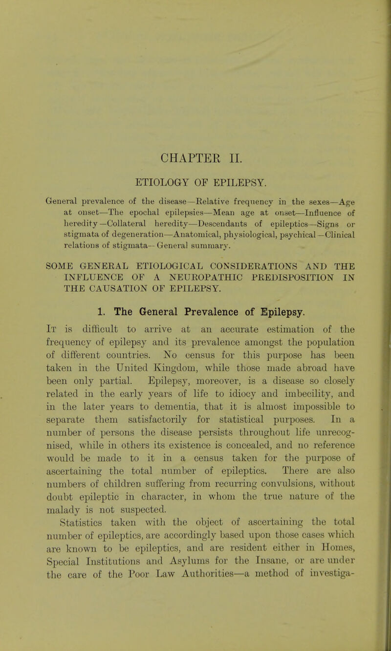 ETIOLOGY OF EPILEPSY. General prevalence of the disease—Relative frequency in the sexes—Age at onset—The epochal epilepsies—Mean age at on«et—Influence of heredity—Collateral heredity—Descendants of epileptics—Signs or stigmata of degeneration—Anatomical, physiological, psychical —Clinical relations of stigmata— General summary. SOME GENERAL ETIOLOGICAL CONSIDERATIONS AND THE INFLUENCE OF A NEUROPATHIC PREDISPOSITION IN THE CAUSATION OF EPILEPSY. 1. The General Prevalence of Epilepsy. It is difficult to arrive at an accurate estimation of the frequency of epilepsy and its prevalence amongst the population of different countries. No census for this purpose has been taken in the United Kingdom, while those made abroad have been only partial. Epilepsy, moreover, is a disease so closely related in the early years of life to idiocy and imbecility, and in the later years to dementia, that it is almost impossible to separate them satisfactorily for statistical purposes. In a number of persons the disease persists throughout life unrecog- nised, while in others its existence is concealed, and no reference would be made to it in a census taken for the purpose of ascertaining the total number of epileptics. There are also numbers of children suffering from recurring convulsions, without doubt epileptic in character, in whom the true nature of the malady is not suspected. Statistics taken with the object of ascertaining the total number of epileptics, are accordingly based upon those cases which are known to be epileptics, and are resident either in Homes, Special Institutions and Asylums for the Insane, or are under the care of the Poor Law Authorities—a method of investiga-