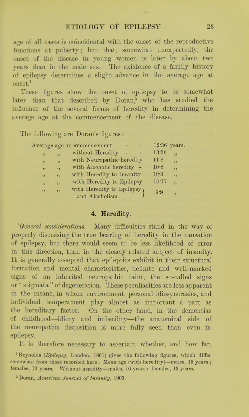 age of all cases is coincidental with the onset of the reproductive t'unctions at puberty; but that, somewhat unexpectedly, the onset of the disease in young women is later by about two years than in the male sex. The existence of a family history of epilepsy determines a slight advance in the average age at onset.1 These figures show the onset of epilepsy to be somewhat later than that described by Doran,2 who has studied the influence of the several forms of heredity in determining the average age at the commencement of the disease. The following are Doran's figures Average age at commencement without Heredity with Neuropathic heredity with Alcoholic heredity - with Heredity to Insanity with Heredity to Epilepsy with Heredity to Epilepsy ~\ and Alcoholism / 12- 36 years. 13- 36 11-2 10-8 10-8 1017 9-9 » 55 55 55 55 4. Heredity. * General considerations. Many difficulties stand in the way of properly discussing the true bearing of heredity in the causation of epilepsy, but there would seem to be less likelihood of error in this direction, than in the closely related subject of insanity. It is generally accepted that epileptics exhibit in their structural formation and mental characteristics, definite and well-marked signs of an inherited neuropathic taint, the so-called signs or  stigmata  of degeneration. These peculiarities are less apparent in the insane, in whom environment, personal idiosyncrasies, and individual temperament play almost as important a part as the hereditary factor. On the other hand, in the dementias of childhood—idiocy and imbecility—the anatomical side of the neuropathic disposition is more fully seen than even in epilepsy. It is therefore necessary to ascertain whether, and how far, 1 Reynolds {Epilapxy, London, 1861) gives the following figures, which differ somewhat from those recorded here : Mean age (with heredity)—males, 15 years ; females, 12 years. Without heredity—males, 16 years: females, 13 years. 2 Doran, American Journal of Insanity, 1903.