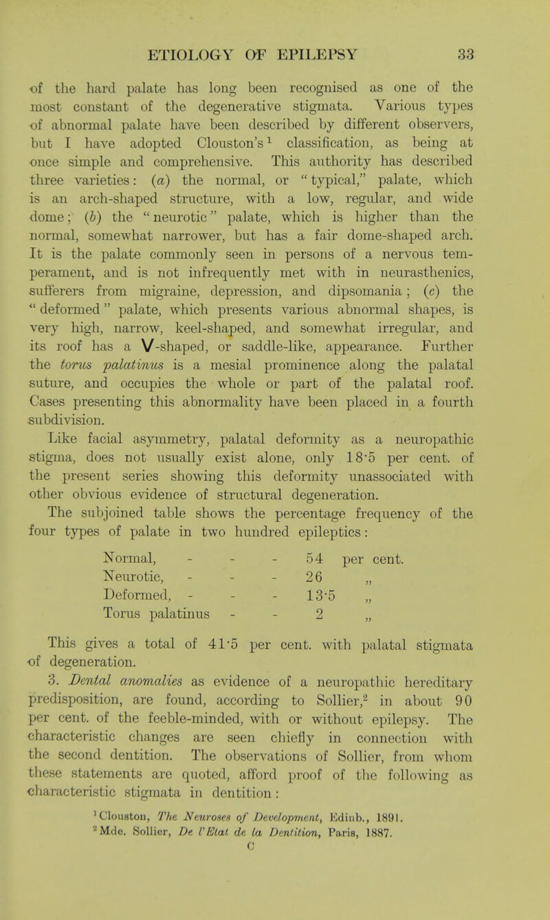 of the hard palate has long been recognised as one of the most constant of the degenerative stigmata. Various types ■of abnormal palate have been described by different observers, but I have adopted Clouston's1 classification, as being at once simple and comprehensive. This authority has described three varieties: (a) the normal, or  typical, palate, which is an arch-shaped structure, with a low, regular, and wide dome; (b) the  neurotic palate, which is higher than the normal, somewhat narrower, but has a fair dome-shaped arch. It is the palate commonly seen in persons of a nervous tem- perament, and is not infrequently met with in neurasthenics, sufferers from migraine, depression, and dipsomania; (c) the *' deformed palate, which presents various abnormal shapes, is very high, narrow, keel-shaped, and somewhat irregular, and its roof has a V-shaped, or saddle-like, appearance. Further the torus palatinus is a mesial prominence along the palatal suture, and occupies the whole or part of the palatal roof. Cases presenting this abnormality have been placed in a fourth subdivision. Like facial asymmetry, palatal deformity as a neuropathic stigma, does not usually exist alone, only 185 per cent, of the present series showing this deformity unassociated with other obvious evidence of structural degeneration. The subjoined table shows the percentage frequency of the four types of palate in two hundred epileptics : Normal, - - -54 per cent. Neurotic, - - - 26 „ Deformed, - - - 13*5 „ Torus palatinus - 2 „ This gives a total of 41 5 per cent, with palatal stigmata of degeneration. 3. Dental anomalies as evidence of a neuropathic hereditary predisposition, are found, according to Sollier,2 in about 90 per cent, of the feeble-minded, with or without epilepsy. The characteristic changes are seen chiefly in connection with the second dentition. The observations of Sollier, from whom these statements are quoted, afford proof of the following as characteristic stigmata in dentition : 'Cloustoii, The Neuroses of Development, Kdinb., 1891. 2Mde. Sollier, De VEtat de la Dentition, Paris, 1887. C