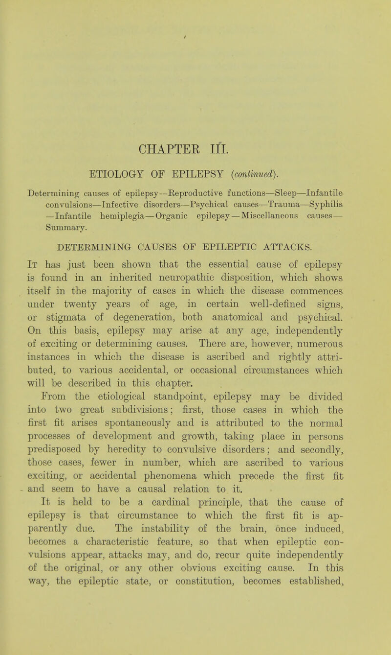 / CHAPTER Eft. ETIOLOGY OF EPILEPSY (continued). Determining causes of epilepsy—Reproductive functions—Sleep—Infantile convulsions—Infective disorders—Psychical causes—Trauma—Syphilis —Infantile hemiplegia—Organic epilepsy — Miscellaneous causes— Summary. DETERMINING CAUSES OF EPILEPTIC ATTACKS. It has just been shown that the essential cause of epileps}r is found in an inherited neuropathic disposition, which shows itself in the majority of cases in which the disease commences under twenty years of age, in certain well-defined signs, or stigmata of degeneration, both anatomical and psychical. On this basis, epilepsy may arise at any age, independently of exciting or determining causes. There are, however, numerous instances in which the disease is ascribed and rightly attri- buted, to various accidental, or occasional circumstances which will be described in this chapter. From the etiological standpoint, epilepsy may be divided into two great subdivisions; first, those cases in which the first fit arises spontaneously and is attributed to the normal processes of development and growth, taking place in persons predisposed by heredity to convulsive disorders; and secondly, those cases, fewer in number, which are ascribed to various exciting, or accidental phenomena which precede the first fit - and seem to have a causal relation to it. It is held to be a cardinal principle, that the cause of epilepsy is that circumstance to which the first fit is ap- parently due. The instability of the brain, once induced, becomes a characteristic feature, so that when epileptic con- vulsions appear, attacks may, and do, recur quite independently of the original, or any other obvious exciting cause. In this way, the epileptic state, or constitution, becomes established,