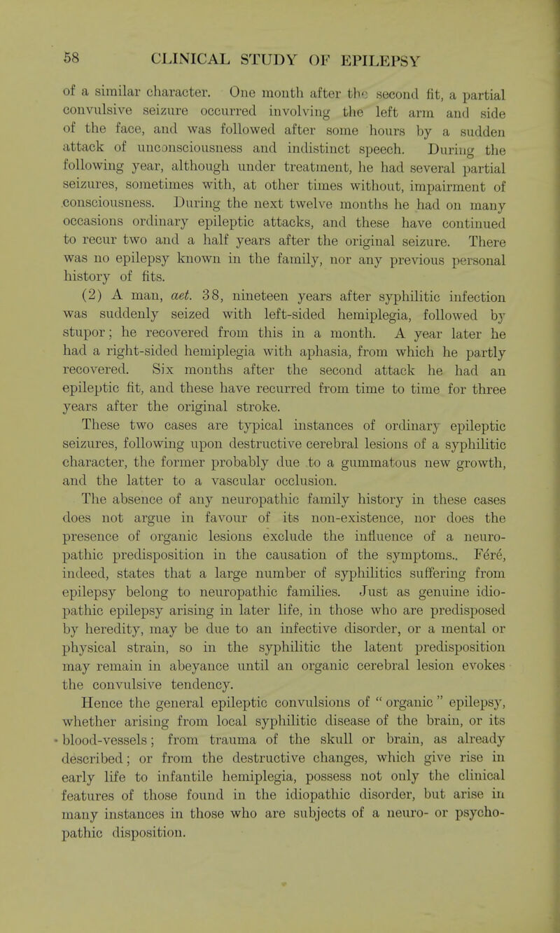 of a similar character. One month after the second fit, a partial convulsive seizure occurred involving the left arm and side of the face, and was followed after some hours by a sudden attack of unconsciousness and indistinct speech. During the following year, although under treatment, he had several partial seizures, sometimes with, at other times without, impairment of consciousness. During the next twelve months he had on many occasions ordinary epileptic attacks, and these have continued to recur two and a half years after the original seizure. There was no epilepsy known in the family, nor any previous personal history of fits. (2) A man, aet. 38, nineteen years after syphilitic infection was suddenly seized with left-sided hemiplegia, followed by stupor; he recovered from this in a month. A year later he had a right-sided hemiplegia with aphasia, from which he partly recovered. Six months after the second attack he had an epileptic fit, and these have recurred from time to time for three years after the original stroke. These two cases are typical instances of ordinary epileptic seizures, following upon destructive cerebral lesions of a syphilitic character, the former probably due to a gummatous new growth, and the latter to a vascular occlusion. The absence of any neuropathic family history in these cases does not argue in favour of its non-existence, nor does the presence of organic lesions exclude the influence of a neuro- pathic predisposition in the causation of the symptoms.. Fere, indeed, states that a large number of syphilitics suffering from epilepsy belong to neuropathic families. Just as genuine idio- pathic epilepsy arising in later life, in those who are predisposed by heredity, may be due to an infective disorder, or a mental or physical strain, so in the syphilitic the latent predisposition may remain in abeyance until an organic cerebral lesion evokes the convulsive tendency. Hence the general epileptic convulsions of  organic  epilepsy, whether arising from local syphilitic disease of the brain, or its • blood-vessels; from trauma of the skull or brain, as already described; or from the destructive changes, which give rise in early life to infantile hemiplegia, possess not only the clinical features of those found in the idiopathic disorder, but arise in many instances in those who are subjects of a neuro- or psycho- pathic disposition.