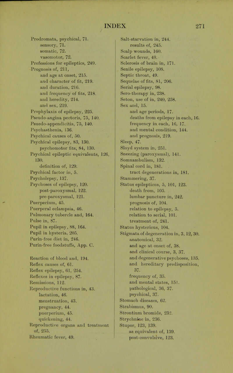 Prodromata, psychical, 71. sensory, 71. somatic, 72. vasomotor, 72. Professions for epileptics, 249. Prognosis of, 211, and age at onset, 215. and character of fit, 219. and duration, 21G. and frequency of fits, 218. and heredity, 214. and sex, 219. Prophylaxis of epilepsy, 225. Pseudo-angina pectoris, 75, 140. Psuedo-appendicitis, 75, 140. Psychasthenia, 136. Psychical causes of, 50. Psychical epilepsy, 83, 130. psychomotor fits, 84, 130. Psychical epileptic equivalents, 126, 130. definition of, 129. Psychical factor in, 5. Psycholepsy, 137. Psychoses of epilepsy, 120. post-paroxysmal, 122. pre-paroxysmal, 121. Puerperium, 45. Puerperal eclampsia, 46. Pulmonary tubercle and, 164. Pulse in, 87. Pupil in epilepsy, 88, 164. Pupil in hysteria, 205. Purin-free diet in, 246. Purin-free foodstuffs, App. C. Reaction of blood and, 194. Reflex causes of, 61. Reflex epilepsy, 61, 254. Reflexes in epilepsy, 87. Remissions, 112. Reproductive functions in, 43. lactation, 46. menstruation, 43. pregnancy, 44. puerperium, 45. quickening, 44. Reproductive organs and treatment of, 255. Rheumatic fever, 49. Salt-starvation in, 244. results of, 245. Scalp wounds, 160. Scarlet fever, 49. Sclerosis of brain in, 171. Senile epilepsy, 10S. Septic throat, 49. Sequelae of fits, 8L, 206. Serial epilepsy, 98. Sero-therapy in, 238. Seton, use of in, 240, 258. Sex and, 15. and age periods, 17. deaths from epilepsy in each, 16. frequency in each, 16, 17. and mental condition, 144. and prognosis, 219. Sleep, 47. Sloyd system in, 251. Sneezing (paroxysmal), 141. Somnambulism, 132. Spinal cord in, 181. tract degenerations in, 181. Stammering, 37. Status epilepticus, 5, 101, 123. death from, 105. lumbar puncture in, 242. prognosis of, 104. relation to epilepsy, 5. relation to serial, 101. treatment of, 241. Status hystericus, 104. Stigmata of degeneration in, 3, 12, 30. anatomical, 32. and age at onset of, 38. and clinical course, 3, 37. and degenerative psychoses, 185. and hereditary predisposition, 37. frequency of, 35. and mental states, 151. pathological, 36, 37. psychical, 37. Stomach diseases, 62. Strabismus, 90. Strontium bromide, 232. Strychnine in, 236. Stupor, 123, 139. as equivalent of, 139. post-convulsive, 123.