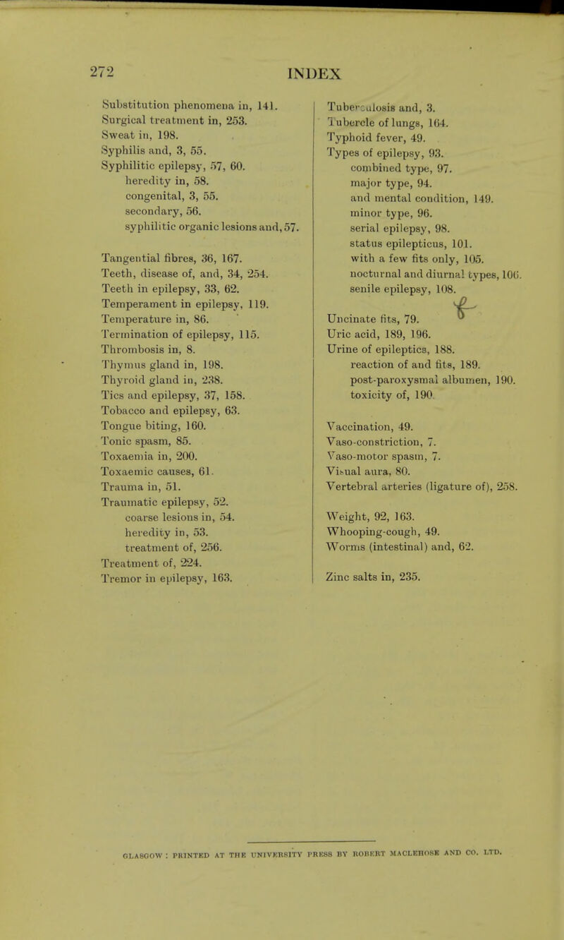 {Substitution phenomena in, 141. Surgical treatment in, 253. Sweat in, 198. Syphilis and, 3, 55. Syphilitic epilepsy, 57, 60. heredity in, 58. congenital, 3, 55. secondary, 56. syphilitic organic lesions and, 57. Tangential fibres, 36, 167. Teeth, disease of, and, 34, 254. Teeth in epilepsy, 33, 62. Temperament in epilepsy, 119. Temperature in, 86. Termination of epilepsy, 115. Thrombosis in, 8. Thymus gland in, 198. Thyroid gland in, 238. Tics and epilepsy, 37, 158. Tobacco and epilepsy, 63. Tongue biting, 160. Tonic spasm, 85. Toxaemia in, 200. Toxaemic causes, 61. Trauma in, 51. Traumatic epilepsy, 52. coarse lesions in, 54. heredity in, 53. treatment of, 256. Treatment of, 224. Tremor in epilepsy, 163. Tuberculosis and, 3. Tubercle of lungs, 164. Typhoid fever, 49. Types of epilepsy, 93. combined type, 97. major type, 94. and mental condition, 149. minor type, 96. serial epilepsy, 98. status epilepticus, 101. with a few fits only, 105. nocturnal and diurnal types, 10(j. senile epilepsy, 108. Uncinate fits, 79. 0 Uric acid, 189, 196. Urine of epileptics, 188. reaction of and fits, 189. post-paroxysmal albumen, 190. toxicity of, 190 Vaccination, 49. Vaso-constriction, 7. Vaso-motor spasin, 7. Visual aura, 80. Vertebral arteries (ligature of), 258. Weight, 92, 163. Whooping-cough, 49. Worms (intestinal) and, 6'2. Zinc salts in, 235. GLASGOW : PR1NTKD AT THE UNIVERSITY PRESS BY ROI1KRT MACLEHOSK AND CO. LTD.