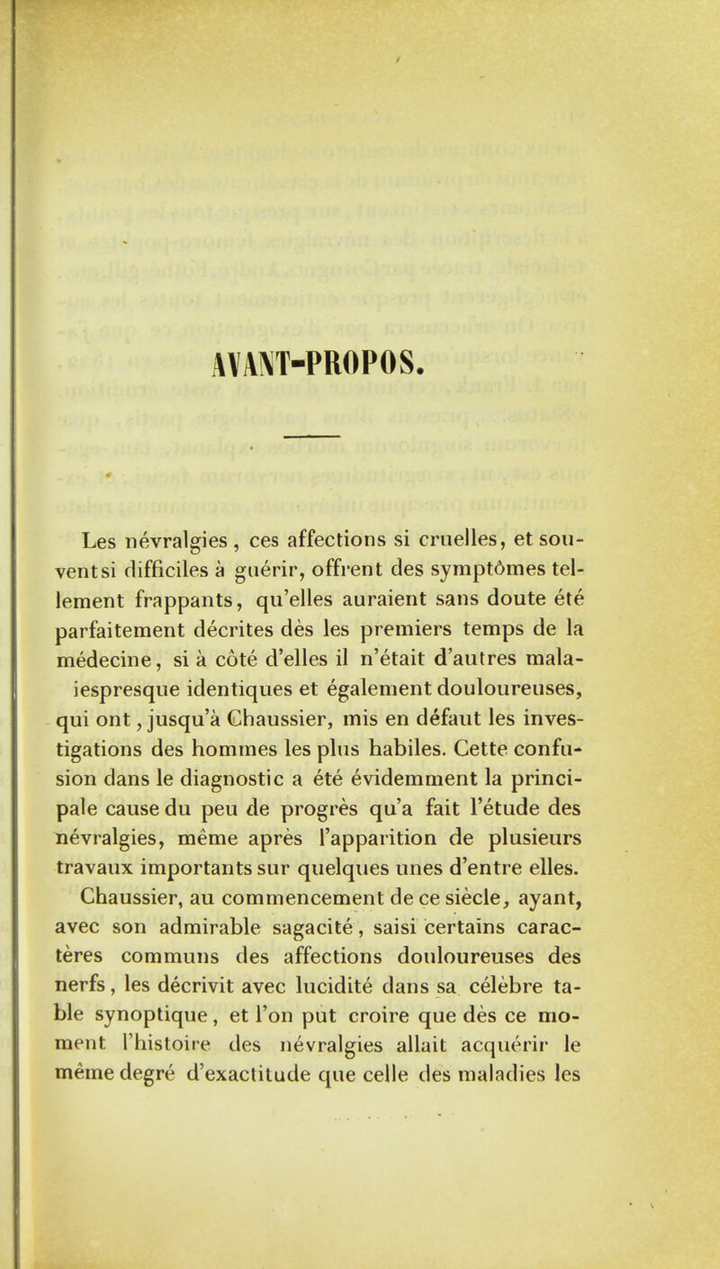 MANT-PROPOS Les nevralgies , ces affections si cruelles, et sou- vent si difficiles a guerir, offrent des sympt6mes tel- lement frappants, qu'elles auraient sans doute ete parfaitement decrites des les premiers temps de la medecine, si a cote d'elles il n'etait d'autres mala- iespresque identiques et egalement douloureuses, qui ont, jusqu'a Chaussier, mis en defaut les inves- tigations des hommes les plus habiles. Cette confu- sion dans le diagnostic a ete evidemment la princi- pal e causedu peu de progres qua fait l'etude des nevralgies, meme apres l'apparition de plusieurs travaux importants sur quelques unes d'entre elles. Chaussier, au commencement de ce siecle, ayant, avec son admirable sagacite, saisi certains carac- teres communs des affections douloureuses des nerfs, les decrivit avec lucidite dans sa celebre ta- ble synoptique, et Ton put croire que des ce mo- ment l'histoire des nevralgies allait acquerir le meme degre d'exaclitude que celle des maladies les