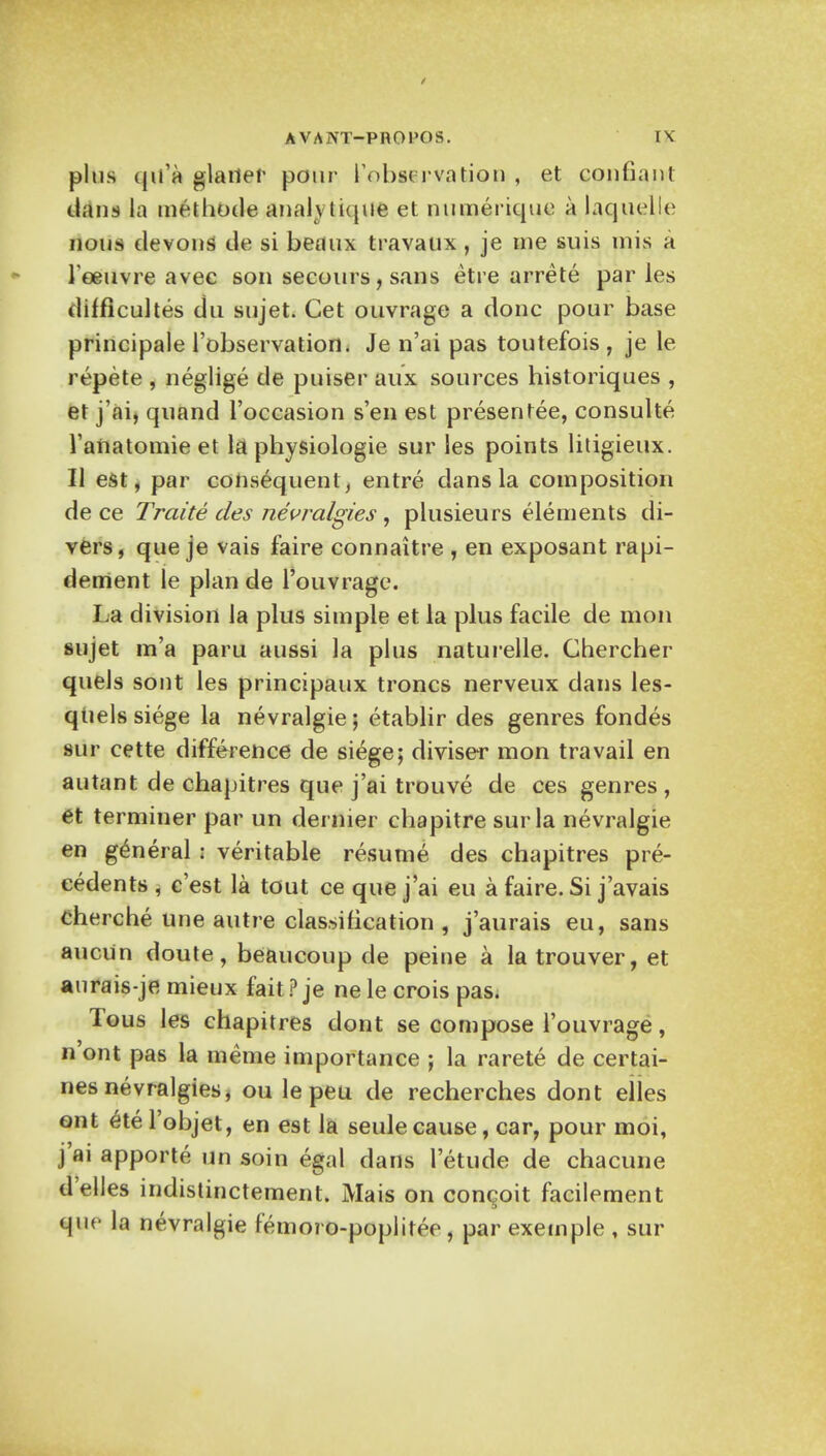 phis qii'a flatter pour ['observation , et confiant clans la methode anaktique et numeriquc a laquelle nous devons de si beaux travaux , je me suis mis a leeuvre avec son secours, sans etre arrete par les difficultes du sujet. Cet ouvrage a done pour base principale l'observation. Je n'ai pas toutefois , je le repete , neglige de puiser aux sources historiques , et j'ai, quand l'occasion s'en est presentee, consulte l'anatomie et \& physiologie sur les points litigieux. U est, par consequent, entre dans la composition de ce Traite ties nevralgies , plusieurs elements di- vers, que je vais faire connaitre , en exposant rapi- dement le plan de l'ouvrage. La division la plus simple et la plus facile de mon sujet m'a paru aussi la plus naturelle. Chercher quels sont les principaux troncs nerveux dans les- quels siege la nevralgie; etablir des genres fondes sur cette difference de siege; diviser mon travail en autant de chapitres que j'ai trouve de ces genres, et terminer par un dernier chapitre sur la nevralgie en general ; veritable resume des chapitres pre- cedents , e'est la tout ce que j'ai eu a faire. Si j'avais cherche une autre classification , j'aurais eu, sans auciin doute, beaucoup de peine a latrouver, et aurais-je mieux fait ? je nele crois pas. Tous les chapitres dont se compose l'ouvrage, n'ont pas la meme importance ; la rarete de certai- nesnevralgies, ou le peu de recherches dont eiles ont etel'objet, en est la seulecause, car, pour moi, j'ai apporte un soin egal dans 1'etude de chacune d'elles indistinctement. Mais on con^oit facilement que la nevralgie femoro-poplitee, par exemple , sur