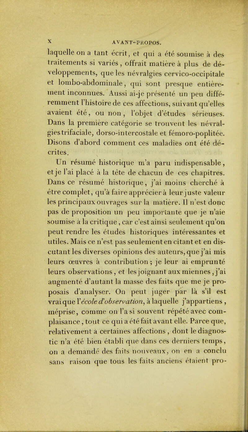 laquelle on a tant ecrit, et qui a ete soumise a des traitements si varies, offrait matiere a plus de de- veloppements, que les nevralgies cervico-occipitale et lombo-abdominale, qui sont presque entiere- ment inconnues. Aussi ai-je presente un peu diffe- remment l'histoire de ces affections, suivant qu'elles avaient ete, ou non, l'objet d'etudes serieuses. Dans la premiere categorie se trouvent les nevral- gies trifaciale, dorso-intercostale et femoro-poplitee. Disons d'abord comment ces maladies ont ete de- crites. Un resume historique m'a paru indispensable, et je l'ai place a la tete de chacun de ces chapitres. Dans ce resume historique, j'ai nioins cherche a etre complet, qu'a faire apprecier a leur juste valeur les principauxouvrages stir la matiere. II n'est done pas de proposition un peu imporlante que je n'aie soumise a la critique, car e'est ainsi settlement qu'on peut rendre les etudes historiques interessantes et utiles. Mais ce n'est pas seulementen citant et en dis- cutant les diverses opinions des auteurs, que j'ai mis leurs ceuvres a contribution; je leur ai emprunte leurs observations, et lesjoignantauxmiennes J'ai augmente d'autant la masse des faits que me je pro- posals d'analyser. On peut juger par la s'il est vrai que Yecole dobservation, a laquelle j'appartiens , meprise, comme on l'asi souvent repeteavec com- plaisance , tout ce qui a ete fait avant elle. Parce que, relativement a certaines affections , dont le diagnos- tic n'a ete bien etabli que dans ces derniers temps, on a demande des faits nouveaux, on en a conclu sans raison que tous les faits anciens etaierit pro-