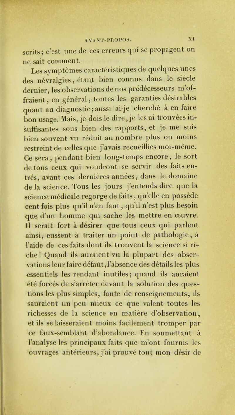 scrits; c'est une cle ces erreurs qui se propagent on ne sait comment. Les symptomes caracteristiques de quelques lines des nevralgies, etanj bien connus dans le siecle dernier, les observations de nos predecesseurs m'of- fraient, en general, toutes les garanties desirables quant au diagnostic;aussi ai-je cherche a en faire bon usage. Mais, je dois le dire, je les ai trouvees in- suffisantes sous bien des rapports, et je me suis bien souvent vu reduit au nombre plus on rnoins restreint de celles que j'avais recueillies moi-meme. Ce sera, pendant bien long-temps encore, le sort de tons ceux qui voudront se servir des faits en- tres, avant ces dernieres annees, dans le domaine de la science. Tous les jours j'entends dire que la science medicale regorge de faits, qu'elle en possede cent fois plus qu'iln'en faut, qu'il n'est plus besoin que d'un homme qui sache les mettre en ceuvre. 11 serait fort a desirer que tous ceux qui parlent ainsi, eussent a traiter un point de pathologic, a l aide de ces faits dont ils trouvent la science si ri- che! Quand ils auraient vu la plupart des obser- vations leur faire defaut,l'absence des details les plus essentiels les rendant inutiles; quand ils auraient ete forces de s'arreter devant la solution des ques- tions les plus simples, faute de renseignements, ils sauraient un pen mieux ce que valent toutes les richesses de la science en matiere d'observation, et ils se laisseraient moins facilement tromper par ce faux-semblant d'abondance. En soumettant a 1'analyse les principaux faits que m'ont fournis les ouvrages anterieurs, j'ai prouve tout mon desir de