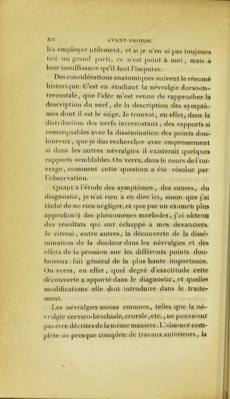 les employer utilement. et si je n'en ai pas loujours tire un grand parti, ce n'est point a moi, mais a leur insuffisance qu'il faut l'imputer. Desconsiderations anatomiques suivent le resume historique. G'est en etudiant la nevralgie dorso-in- tercostale, que l'idee m'est venue de rapprocher la description du nerf, de la description des sympto- mes dont il est le siege. Je trouvai, en effet, dans la distribution des nerfs intercostaux, des rapports si remarquahles avec la dissemination des points dou- loureux, que je dus rechercher avec empressement si dans les autres nevralgies il existerait quelques rapports semblables.On verra,dansle coursdel'ou- vrage, comment cette question a ete re-sol lie par 1'observation. Quant a l'etude des symptomes , des causes, du diagnostic, je n'ai rien a en dire ici, sinon que j'ai tache de ne rien negliger,et que par un examen plus approfondi des phenomenes morbides, j'ai obtenu des resultats qui ont echappe a mes devanciers. Je citerai, entre autres, la decouverte de la disse- mination de la douleur dans les nevralgies et des diets de la pression sur les differents points dou- loureux: fait general de la plus haute importance. On verra, en effet, quel degre d'exactitude cette decouverte a apporte dans le diagnostic , et quelles modifications elle doit iutroduire dans le traite- ment. Les nevralgies moins connues, telles que la ne- vralgie cervico-brachiale, crurale, etc., ne pou vaient pas et re decrites de la meme maniere. L'absence com- plete ou presque complete de travaux anterieurs, la