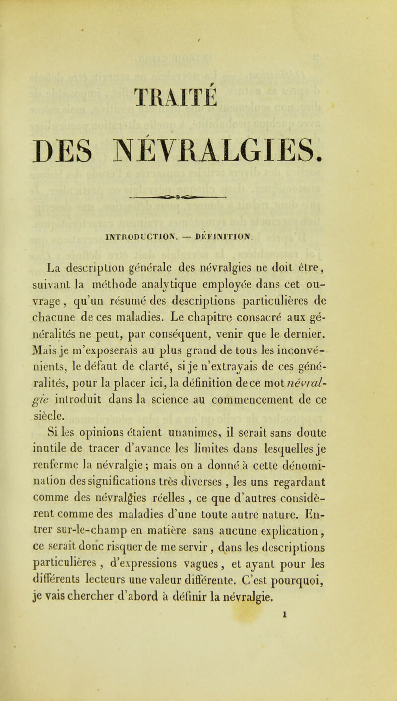 TRAITE DES NEVRALGIES. INTRODUCTION. — DEFINITION. La description generale des nevralgies ne doit etre, suivant la methode analytique employee dans cet ou- vrage, qu'un resume des descriptions particulieres de chacune de ces maladies. Le chapitre consacre aux ge- neralites ne peut, par consequent, venir que le dernier. Mais je m'exposerais au plus grand de tous les inconve- nients, le defaut de clarte, si je n'extrayais de ces gene- ralites, pour la placer ici,la definition dece molnevral- gie inlroduit dans la science au commencement de ce sieclc. Si les opinions etaient unanimes, il serait sans doute inutile de tracer d'avance les limites dans lesquelles je renferme la nevralgie; mais on a donne a cette denomi- nation des significations tres diverses , les uns regardant comme des nevralgies reelles, ce que d'autres conside- red corame des maladies d'une toute autre nature. En- trer sur-le-champ en matiere sans aucune explication, ce serait done risquer de me servir, dans les descriptions particulieres , depressions vagues, et ayant pour les differents lecteurs une valeur differente. C'est pourquoi, je vais chercher d'abord a definir la nevralgie. l