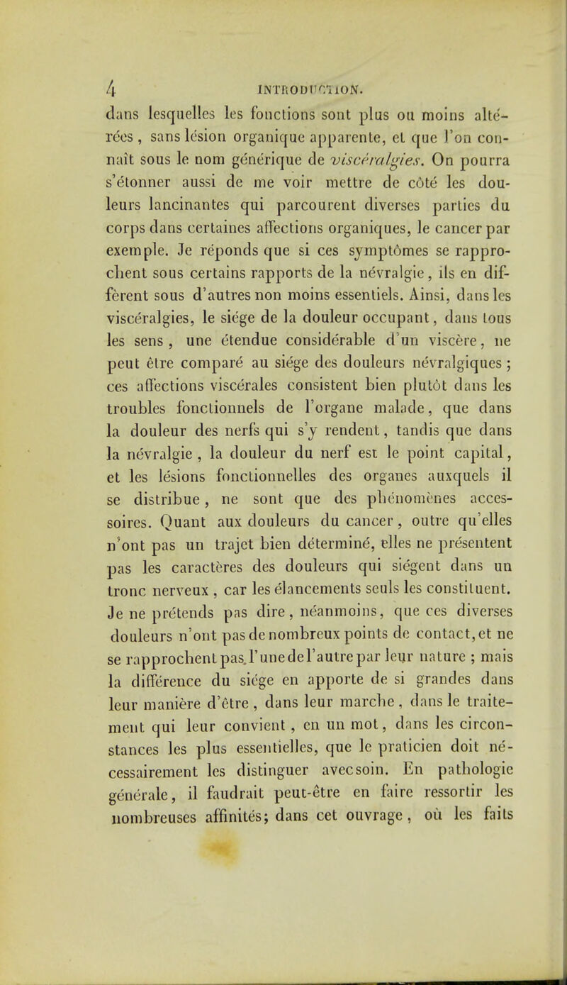 dans lesquelles les fbnctions sont plus ou moins alte- rees , sans lesion organique apparente, eL que Yon con- nait sous le nom generique de visceralgies. On pourra s'etonner aussi de me voir mettre de c6te les dou- leurs lancinantes qui parcourent diverses parties du corps dans eertaines affections organiques, le cancer par exemple. Je reponds que si ces symptomes se rappro- cbent sous certains rapports de la nevralgie, ils en dif- ferent sous d'autresnon moins essentiels. Ainsi, dans les visceralgies, le siege de la douleur occupant, dans lous les sens , une etendue considerable d un viscere, ne peut etre compare au siege des douleurs nevralgiques; ces affections viscerales consistent bien plutot dans les troubles fonctionnels de l'organe malade, que dans la douleur des nerfs qui s'y rendent, tandis que clans la nevralgie , la douleur du nerf est le point capital, et les lesions fonctionnelles des organes auxquels il se distribue, ne sont que des pbenomenes acces- soires. Quant aux douleurs du cancer, outre qu'elles n'ont pas un trajet bien determine, elles ne presentent pas les caracteres des douleurs qui siegent dans un tronc nerveux , car les elancements seuls les constituent. Je ne pretends pas dire, neanmoins, que ces diverses douleurs n'ont pas de nombreux points de contact, et ne se rapprochentpas.runedel'autrepar leur nature ; mais la difference du siege en apporte de si grandes dans leur maniere d'etre , dans leur marcbe , dans le traite- ment qui leur convient , en un mot, dans les circon- stances les plus essentielles, que le praticien doit ne- cessairement les distinguer avecsoin. En patbologie generale, il fauclrait peut-etre en faire ressortir les nombreuses affinites; dans cet ouvrage, oil les fails