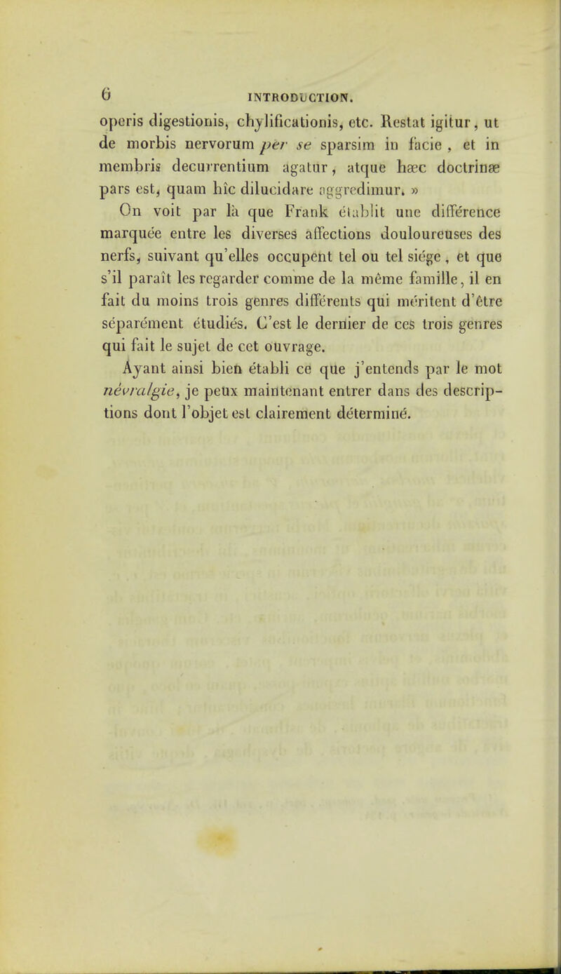 operis digestionis, chylificationis, etc. Restat igitur, ut de morbis nervorum per se sparsim in facie , et in membris decurrentium agatur, atque hsec doctrinae pars est, quam hie diluciclare oggredimuri » On voit par la que Frank etublit une difference marquee entre les diverses affections douloureuses des nerfs, suivant qu'elles occupent tel ou tel siege , et que s'il parait lesregarder comme de la meme famille, il en fait du moins trois genres differents qui meritent d'etre separement etudies. C'est le dernier de ces trois genres qui fait le sujet de cet ouvrage. Ayant ainsi biefc etabli ce que j'entends par le mot nevralgie, je peUx maintenant entrer dans des descrip- tions dont l'objet est clairement determine.